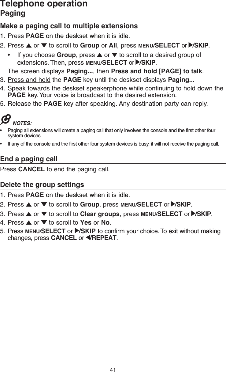 41Telephone operationPagingMake a paging call to multiple extensions1.  Press PAGE on the deskset when it is idle.2.  Press   or   to scroll to Group or All, press MENU/SELECT or  /SKIP.•  If you choose Group, press   or   to scroll to a desired group of extensions. Then, press MENU/SELECT or  /SKIP.The screen displays Paging..., then Press and hold [PAGE] to talk.3.  Press and hold the PAGE key until the deskset displays Paging...4.  Speak towards the deskset speakerphone while continuing to hold down the PAGE key. Your voice is broadcast to the desired extension.5.  Release the PAGE key after speaking. Any destination party can reply.NOTES: •  Paging all extensions will create a paging call that only involves the console and the first other four system devices.•  If any of the console and the first other four system devices is busy, it will not receive the paging call.End a paging callPress CANCEL to end the paging call.Delete the group settings1.  Press PAGE on the deskset when it is idle.2.  Press   or   to scroll to Group, press MENU/SELECT or  /SKIP.3.  Press   or   to scroll to Clear groups, press MENU/SELECT or  /SKIP.4.  Press   or   to scroll to Yes or No.5.  Press MENU/SELECT or  /SKIP to confirm your choice. To exit without making changes, press CANCEL or  /REPEAT.