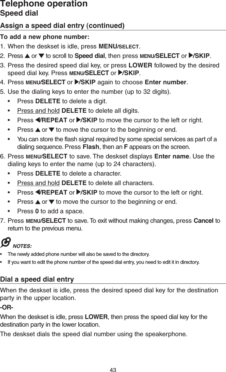 43Assign a speed dial entry (continued)To add a new phone number:1.  When the deskset is idle, press MENU/SELECT.2.  Press   or   to scroll to Speed dial, then press MENU/SELECT or  /SKIP.3.  Press the desired speed dial key, or press LOWER followed by the desired speed dial key. Press MENU/SELECT or  /SKIP.4.  Press MENU/SELECT or  /SKIP again to choose Enter number.5.  Use the dialing keys to enter the number (up to 32 digits).•  Press DELETE to delete a digit.•  Press and hold DELETE to delete all digits.•  Press  /REPEAT or  /SKIP to move the cursor to the left or right. •  Press   or   to move the cursor to the beginning or end.•  You can store the flash signal required by some special services as part of a dialing sequence. Press Flash, then an F appears on the screen. 6.  Press MENU/SELECT to save. The deskset displays Enter name. Use the dialing keys to enter the name (up to 24 characters).•  Press DELETE to delete a character.•  Press and hold DELETE to delete all characters.•  Press  /REPEAT or  /SKIP to move the cursor to the left or right. •  Press   or   to move the cursor to the beginning or end.•  Press 0 to add a space.7.  Press MENU/SELECT to save. To exit without making changes, press Cancel to return to the previous menu.NOTES: •  The newly added phone number will also be saved to the directory.•  If you want to edit the phone number of the speed dial entry, you need to edit it in directory.Dial a speed dial entryWhen the deskset is idle, press the desired speed dial key for the destination party in the upper location.-OR-When the deskset is idle, press LOWER, then press the speed dial key for the destination party in the lower location.The deskset dials the speed dial number using the speakerphone.Telephone operationSpeed dial