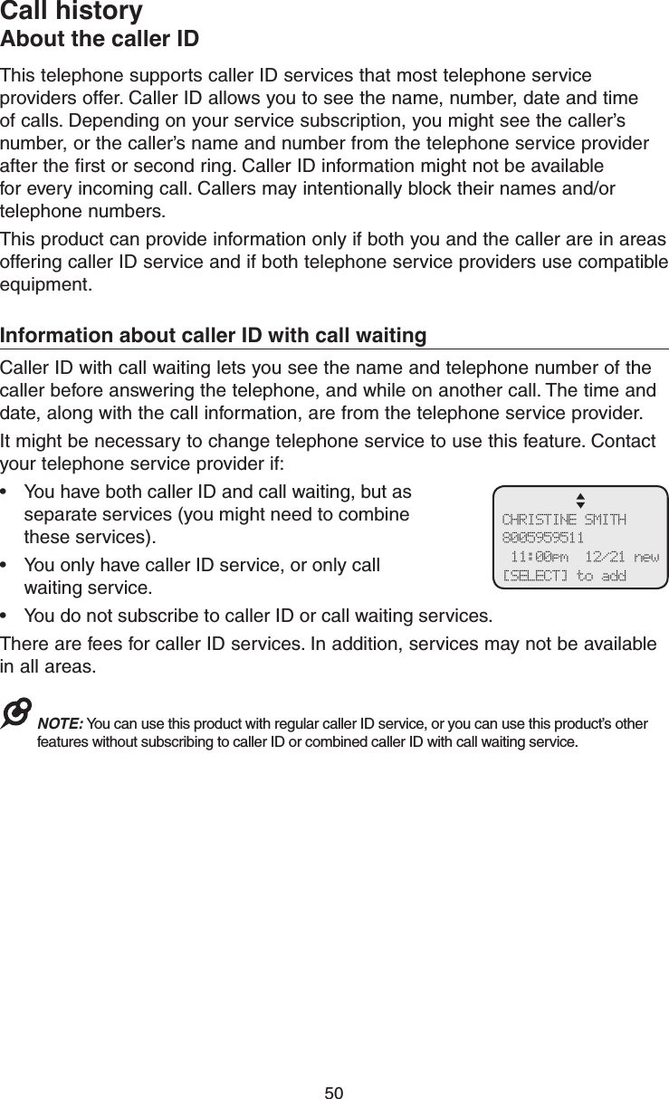 50Call historyAbout the caller IDThis telephone supports caller ID services that most telephone service providers offer. Caller ID allows you to see the name, number, date and time of calls. Depending on your service subscription, you might see the caller’s number, or the caller’s name and number from the telephone service provider after the first or second ring. Caller ID information might not be available for every incoming call. Callers may intentionally block their names and/or telephone numbers.This product can provide information only if both you and the caller are in areas offering caller ID service and if both telephone service providers use compatible equipment. Information about caller ID with call waitingCaller ID with call waiting lets you see the name and telephone number of the caller before answering the telephone, and while on another call. The time and date, along with the call information, are from the telephone service provider.It might be necessary to change telephone service to use this feature. Contact your telephone service provider if:•  You have both caller ID and call waiting, but as separate services (you might need to combine  these services).•  You only have caller ID service, or only call  waiting service.•  You do not subscribe to caller ID or call waiting services.There are fees for caller ID services. In addition, services may not be available in all areas.NOTE: You can use this product with regular caller ID service, or you can use this product’s other features without subscribing to caller ID or combined caller ID with call waiting service. CHRISTINE SMITH 8005959511  11:00pm  12/21 new [SELECT] to add