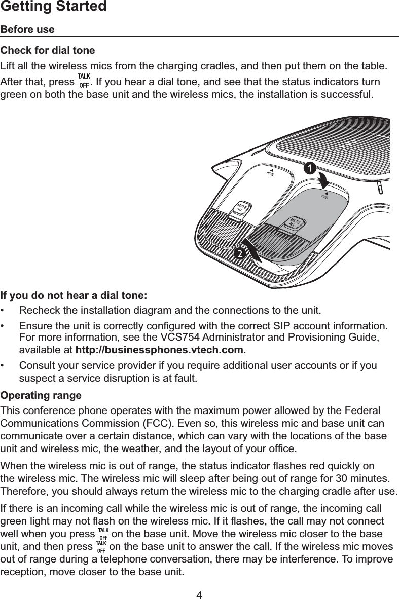 4Before useCheck for dial toneLift all the wireless mics from the charging cradles, and then put them on the table.After that, press  . If you hear a dial tone, and see that the status indicators turn green on both the base unit and the wireless mics, the installation is successful.If you do not hear a dial tone:• Recheck the installation diagram and the connections to the unit.•(QVXUHWKHXQLWLVFRUUHFWO\FRQ¿JXUHGZLWKWKHFRUUHFW6,3DFFRXQWLQIRUPDWLRQFor more information, see the VCS754 Administrator and Provisioning Guide, available at http://businessphones.vtech.com.• Consult your service provider if you require additional user accounts or if you suspect a service disruption is at fault.Operating rangeThis conference phone operates with the maximum power allowed by the Federal &amp;RPPXQLFDWLRQV&amp;RPPLVVLRQ)&amp;&amp;(YHQVRWKLVZLUHOHVVPLFDQGEDVHXQLWFDQcommunicate over a certain distance, which can vary with the locations of the base XQLWDQGZLUHOHVVPLFWKHZHDWKHUDQGWKHOD\RXWRI\RXURI¿FH:KHQWKHZLUHOHVVPLFLVRXWRIUDQJHWKHVWDWXVLQGLFDWRUÀDVKHVUHGTXLFNO\RQthe wireless mic. The wireless mic will sleep after being out of range for 30 minutes. Therefore, you should always return the wireless mic to the charging cradle after use.If there is an incoming call while the wireless mic is out of range, the incoming call JUHHQOLJKWPD\QRWÀDVKRQWKHZLUHOHVVPLF,ILWÀDVKHVWKHFDOOPD\QRWFRQQHFWwell when you press   on the base unit. Move the wireless mic closer to the base unit, and then press   on the base unit to answer the call. If the wireless mic moves out of range during a telephone conversation, there may be interference. To improve reception, move closer to the base unit.Getting Started