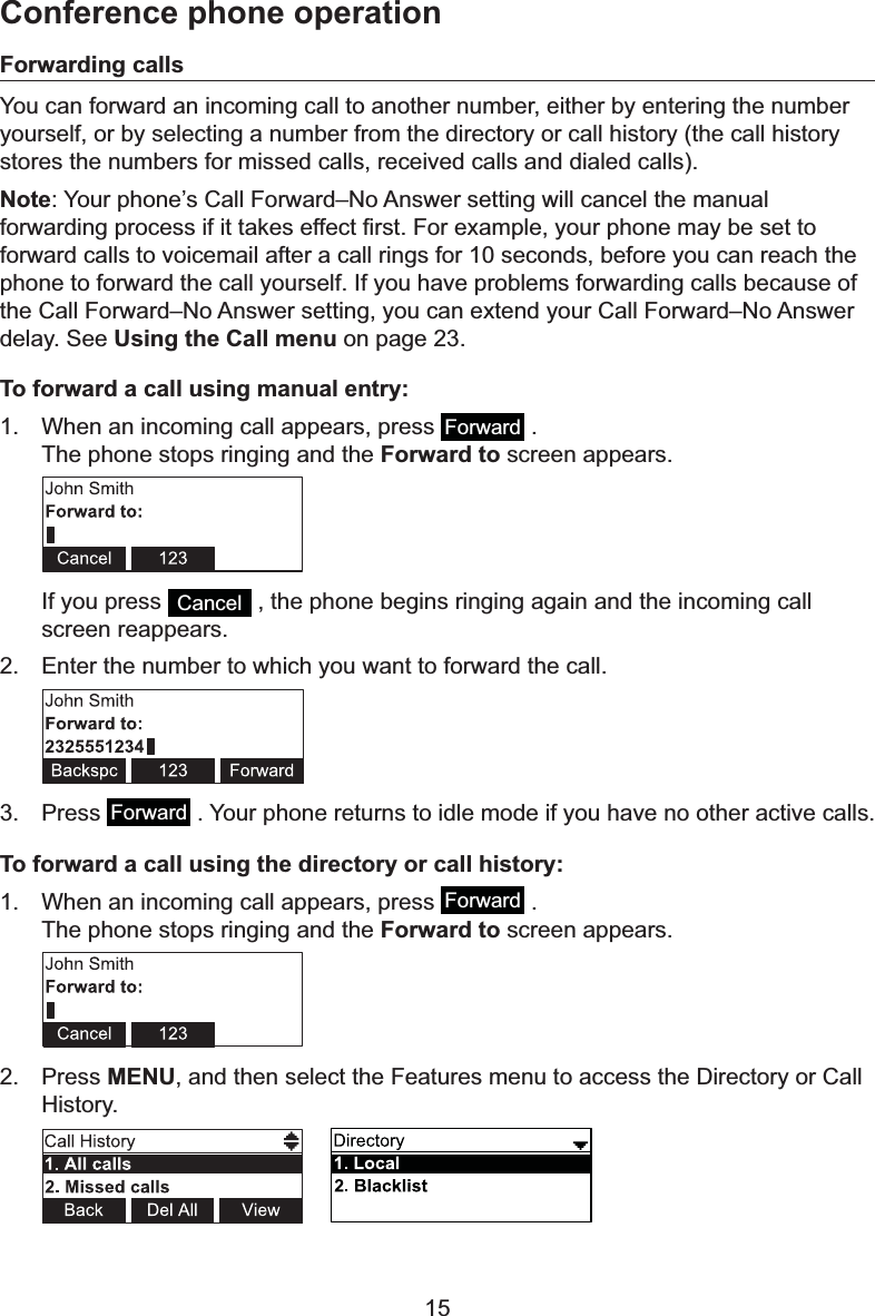 15Forwarding callsYou can forward an incoming call to another number, either by entering the number yourself, or by selecting a number from the directory or call history (the call history VWRUHVWKHQXPEHUVIRUPLVVHGFDOOVUHFHLYHGFDOOVDQGGLDOHGFDOOVNote&lt;RXUSKRQH¶V&amp;DOO)RUZDUG±1R$QVZHUVHWWLQJZLOOFDQFHOWKHPDQXDOIRUZDUGLQJSURFHVVLILWWDNHVHIIHFW¿UVW)RUH[DPSOH\RXUSKRQHPD\EHVHWWRforward calls to voicemail after a call rings for 10 seconds, before you can reach the phone to forward the call yourself. If you have problems forwarding calls because of WKH&amp;DOO)RUZDUG±1R$QVZHUVHWWLQJ\RXFDQH[WHQG\RXU&amp;DOO)RUZDUG±1R$QVZHUdelay. See Using the Call menu on page 23.To forward a call using manual entry:1. When an incoming call appears, press  Forward  . The phone stops ringing and the Forward to screen appears.If you press  Cancel  , the phone begins ringing again and the incoming call screen reappears.2. Enter the number to which you want to forward the call.3. Press Forward  . Your phone returns to idle mode if you have no other active calls.To forward a call using the directory or call history:1. When an incoming call appears, press  Forward  . The phone stops ringing and the Forward to screen appears. 2. Press MENU, and then select the Features menu to access the Directory or Call +LVWRU\Conference phone operation