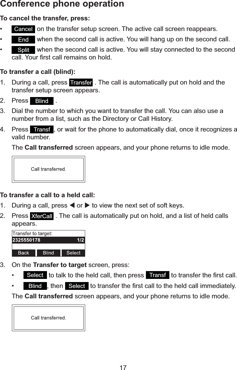 17To cancel the transfer, press:•Cancel  on the transfer setup screen. The active call screen reappears.•End  when the second call is active. You will hang up on the second call.•Split  when the second call is active. You will stay connected to the second FDOO&lt;RXU¿UVWFDOOUHPDLQVRQKROGTo transfer a call (blind):1. During a call, press  Transfer  . The call is automatically put on hold and the transfer setup screen appears.2. Press Blind  .3. Dial the number to which you want to transfer the call. You can also use a QXPEHUIURPDOLVWVXFKDVWKH&apos;LUHFWRU\RU&amp;DOO+LVWRU\4. Press Transf , or wait for the phone to automatically dial, once it recognizes a valid number.The Call transferred screen appears, and your phone returns to idle mode.To transfer a call to a held call:1. During a call, press W or X to view the next set of soft keys.2. Press XferCall  . The call is automatically put on hold, and a list of held calls appears.3. On the Transfer to targetVFUHHQSUHVV•Select  to talk to the held call, then press  Transf WRWUDQVIHUWKH¿UVWFDOO•Blind , then  Select WRWUDQVIHUWKH¿UVWFDOOWRWKHKHOGFDOOLPPHGLDWHO\The Call transferred screen appears, and your phone returns to idle mode.Conference phone operation