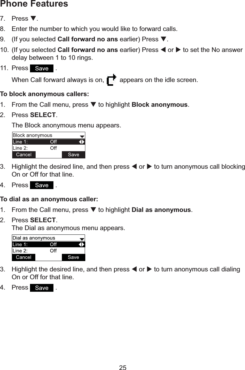 257. Press T.8. Enter the number to which you would like to forward calls.9. (If you selected Call forward no ansHDUOLHU3UHVVT.10. (If you selected Call forward no ansHDUOLHU3UHVVW or X to set the No answer delay between 1 to 10 rings.11. Press Save  .When Call forward always is on,  appears on the idle screen.To block anonymous callers:1. From the Call menu, press T to highlight Block anonymous.2. Press SELECT.The Block anonymous menu appears.3. +LJKOLJKWWKHGHVLUHGOLQHDQGWKHQSUHVVW or X to turn anonymous call blocking On or Off for that line.4. Press Save  .To dial as an anonymous caller:1. From the Call menu, press T to highlight Dial as anonymous.2. Press SELECT.The Dial as anonymous menu appears.3. +LJKOLJKWWKHGHVLUHGOLQHDQGWKHQSUHVVW or X to turn anonymous call dialing On or Off for that line.4. Press Save  .Phone Features