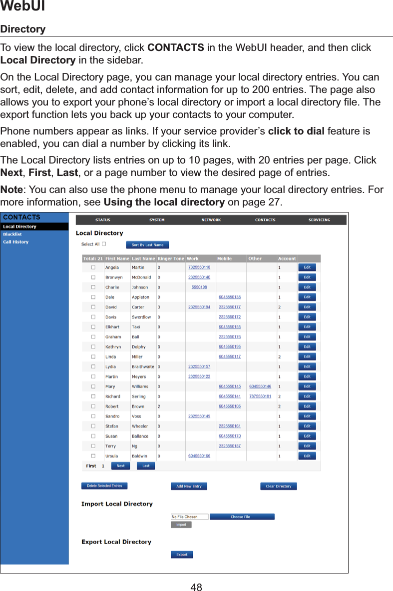 48DirectoryTo view the local directory, click CONTACTS in the WebUI header, and then click Local Directory in the sidebar. On the Local Directory page, you can manage your local directory entries. You can sort, edit, delete, and add contact information for up to 200 entries. The page also DOORZV\RXWRH[SRUW\RXUSKRQH¶VORFDOGLUHFWRU\RULPSRUWDORFDOGLUHFWRU\¿OH7KHexport function lets you back up your contacts to your computer.Phone numbers appear as links. If your service provider’s click to dial feature is enabled, you can dial a number by clicking its link.The Local Directory lists entries on up to 10 pages, with 20 entries per page. Click Next,First,Last, or a page number to view the desired page of entries.Note&lt;RXFDQDOVRXVHWKHSKRQHPHQXWRPDQDJH\RXUORFDOGLUHFWRU\HQWULHV)RUmore information, see Using the local directory on page 27.WebUI