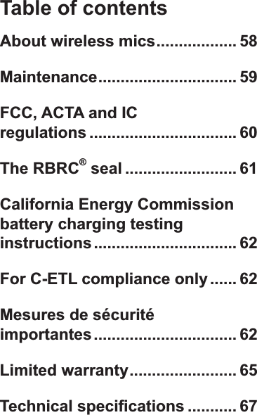 Table of contentsAbout wireless mics.................. 58Maintenance............................... 59FCC, ACTA and IC  regulations ................................. 60The RBRC® seal ......................... 61California Energy Commission battery charging testing instructions................................ 62For C-ETL compliance only...... 62Mesures de sécurité  importantes................................ 62Limited warranty........................ 657HFKQLFDOVSHFL¿FDWLRQV ........... 67