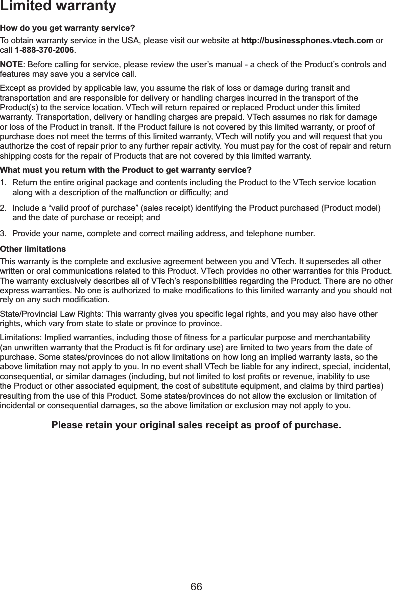 66How do you get warranty service?To obtain warranty service in the USA, please visit our website at http://businessphones.vtech.com or call 1-888-370-2006.NOTE%HIRUHFDOOLQJIRUVHUYLFHSOHDVHUHYLHZWKHXVHU¶VPDQXDODFKHFNRIWKH3URGXFW¶VFRQWUROVDQGfeatures may save you a service call.Except as provided by applicable law, you assume the risk of loss or damage during transit and transportation and are responsible for delivery or handling charges incurred in the transport of the 3URGXFWVWRWKHVHUYLFHORFDWLRQ97HFKZLOOUHWXUQUHSDLUHGRUUHSODFHG3URGXFWXQGHUWKLVOLPLWHGwarranty. Transportation, delivery or handling charges are prepaid. VTech assumes no risk for damage or loss of the Product in transit. If the Product failure is not covered by this limited warranty, or proof of purchase does not meet the terms of this limited warranty, VTech will notify you and will request that you authorize the cost of repair prior to any further repair activity. You must pay for the cost of repair and return shipping costs for the repair of Products that are not covered by this limited warranty.What must you return with the Product to get warranty service?1. Return the entire original package and contents including the Product to the VTech service location DORQJZLWKDGHVFULSWLRQRIWKHPDOIXQFWLRQRUGLI¿FXOW\DQG2. ,QFOXGHD³YDOLGSURRIRISXUFKDVH´VDOHVUHFHLSWLGHQWLI\LQJWKH3URGXFWSXUFKDVHG3URGXFWPRGHODQGWKHGDWHRISXUFKDVHRUUHFHLSWDQG3. Provide your name, complete and correct mailing address, and telephone number.Other limitationsThis warranty is the complete and exclusive agreement between you and VTech. It supersedes all other written or oral communications related to this Product. VTech provides no other warranties for this Product. The warranty exclusively describes all of VTech’s responsibilities regarding the Product. There are no other H[SUHVVZDUUDQWLHV1RRQHLVDXWKRUL]HGWRPDNHPRGL¿FDWLRQVWRWKLVOLPLWHGZDUUDQW\DQG\RXVKRXOGQRWUHO\RQDQ\VXFKPRGL¿FDWLRQ6WDWH3URYLQFLDO/DZ5LJKWV7KLVZDUUDQW\JLYHV\RXVSHFL¿FOHJDOULJKWVDQG\RXPD\DOVRKDYHRWKHUrights, which vary from state to state or province to province./LPLWDWLRQV,PSOLHGZDUUDQWLHVLQFOXGLQJWKRVHRI¿WQHVVIRUDSDUWLFXODUSXUSRVHDQGPHUFKDQWDELOLW\DQXQZULWWHQZDUUDQW\WKDWWKH3URGXFWLV¿WIRURUGLQDU\XVHDUHOLPLWHGWRWZR\HDUVIURPWKHGDWHRIpurchase. Some states/provinces do not allow limitations on how long an implied warranty lasts, so the above limitation may not apply to you. In no event shall VTech be liable for any indirect, special, incidental, FRQVHTXHQWLDORUVLPLODUGDPDJHVLQFOXGLQJEXWQRWOLPLWHGWRORVWSUR¿WVRUUHYHQXHLQDELOLW\WRXVHWKH3URGXFWRURWKHUDVVRFLDWHGHTXLSPHQWWKHFRVWRIVXEVWLWXWHHTXLSPHQWDQGFODLPVE\WKLUGSDUWLHVresulting from the use of this Product. Some states/provinces do not allow the exclusion or limitation of incidental or consequential damages, so the above limitation or exclusion may not apply to you.Please retain your original sales receipt as proof of purchase.Limited warranty