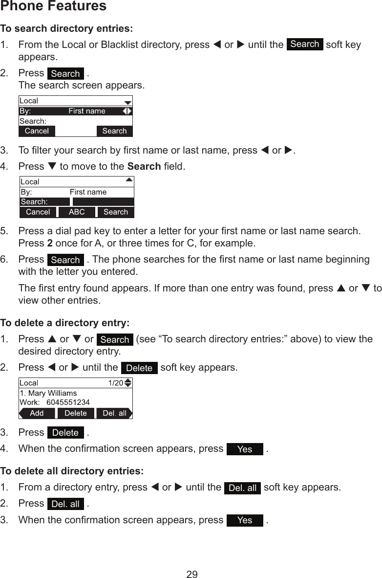 29To search directory entries:1.  From the Local or Blacklist directory, press t or u until the  Search  soft key appears.2.  Press  Search  . The search screen appears.3.  To lter your search by rst name or last name, press t or u.4.  Press q to move to the Search eld.5.  Press a dial pad key to enter a letter for your rst name or last name search. Press 2 once for A, or three times for C, for example.6.  Press  Search  . The phone searches for the rst name or last name beginning with the letter you entered.The rst entry found appears. If more than one entry was found, press p or q to view other entries.To delete a directory entry:1.  Press p or q or  Search  (see “To search directory entries:” above) to view the desired directory entry.2.  Press t or u until the  Delete  soft key appears.3.  Press  Delete  .4.  When the conrmation screen appears, press  Yes  .To delete all directory entries:1.  From a directory entry, press t or u until the  Del. all  soft key appears.2.  Press  Del. all  .3.  When the conrmation screen appears, press  Yes  .Phone Features