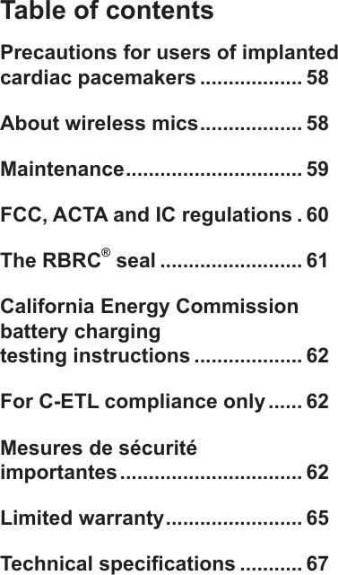 Table of contentsPrecautions for users of implanted cardiac pacemakers .................. 58About wireless mics .................. 58Maintenance ............................... 59FCC, ACTA and IC regulations . 60The RBRC® seal ......................... 61California Energy Commission battery charging  testing instructions ................... 62For C-ETL compliance only ...... 62Mesures de sécurité  importantes ................................ 62Limited warranty ........................ 65Technical specications ........... 67