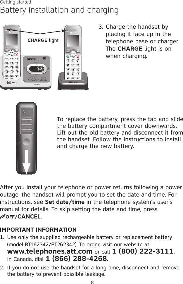 IMPORTANT INFORMATION1.  Use only the supplied rechargeable battery or replacement battery (model BT162342/BT262342). To order, visit our website at  www.telephones.att.com or call 1 (800) 222-3111.  In Canada, dial 1 (866) 288-4268.2.  If you do not use the handset for a long time, disconnect and remove the battery to prevent possible leakage.After you install your telephone or power returns following a power outage, the handset will prompt you to set the date and time. For instructions, see Set date/time in the telephone system’s user’s manual for details. To skip setting the date and time, press  OFF/CANCEL.Battery installation and chargingGetting started83. Charge the handset by placing it face up in the telephone base or charger. The CHARGE light is on when charging.CHARGE lightTo replace the battery, press the tab and slide the battery compartment cover downwards. Lift out the old battery and disconnect it from the handset. Follow the instructions to install and charge the new battery.