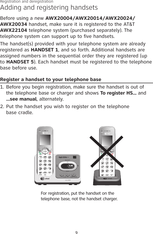 Adding and registering handsetsBefore using a new AWX20004/AWX20014/AWX20024/AWX20034 handset, make sure it is registered to the AT&amp;T AWX22104 telephone system (purchased separately). The telephone system can support up to five handsets. The handset(s) provided with your telephone system are already registered as HANDSET 1, and so forth. Additional handsets are assigned numbers in the sequential order they are registered (up to HANDSET 5). Each handset must be registered to the telephone base before use.Register a handset to your telephone base 1. Before you begin registration, make sure the handset is out of  the telephone base or charger and shows To register HS... and  ...see manual, alternately.2. Put the handset you wish to register on the telephone  base cradle.Registration and deregistration9For registration, put the handset on the telephone base, not the handset charger.