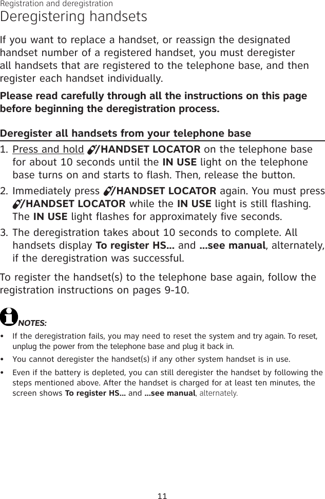 Registration and deregistration11Deregistering handsetsIf you want to replace a handset, or reassign the designated handset number of a registered handset, you must deregister all handsets that are registered to the telephone base, and then register each handset individually.Please read carefully through all the instructions on this page before beginning the deregistration process.Deregister all handsets from your telephone basePress and hold   /HANDSET LOCATOR on the telephone base for about 10 seconds until the IN USE light on the telephone base turns on and starts to flash. Then, release the button.Immediately press   /HANDSET LOCATOR again. You must press    /HANDSET LOCATOR while the IN USE light is still flashing. The IN USE light flashes for approximately five seconds.The deregistration takes about 10 seconds to complete. All handsets display To register HS... and ...see manual, alternately, if the deregistration was successful. To register the handset(s) to the telephone base again, follow the registration instructions on pages 9-10. NOTES:If the deregistration fails, you may need to reset the system and try again. To reset, unplug the power from the telephone base and plug it back in.You cannot deregister the handset(s) if any other system handset is in use.Even if the battery is depleted, you can still deregister the handset by following the steps mentioned above. After the handset is charged for at least ten minutes, the screen shows To register HS... and ...see manual, alternately.1.2.3.•••