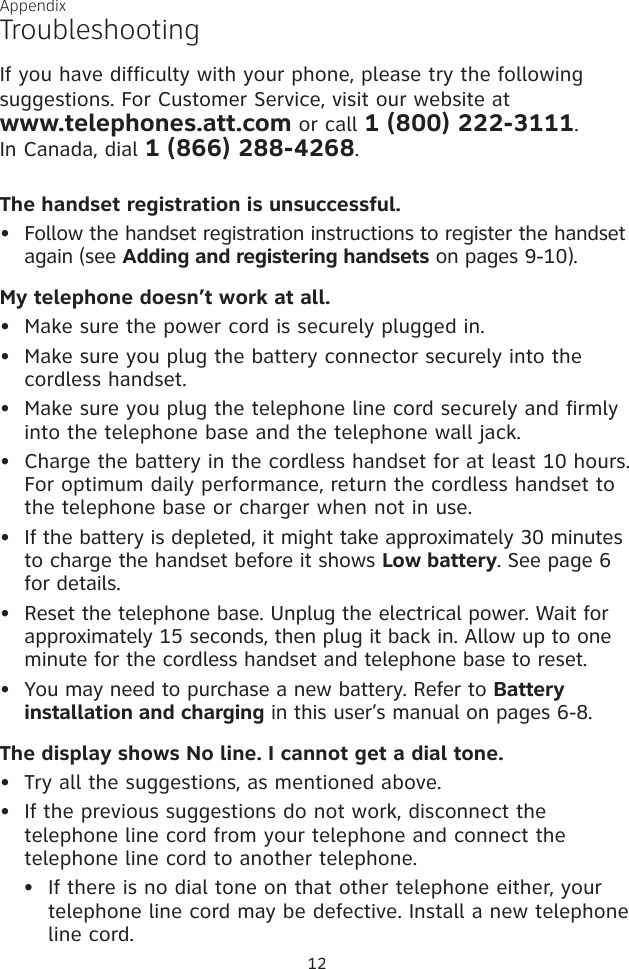 TroubleshootingIf you have difficulty with your phone, please try the following suggestions. For Customer Service, visit our website at  www.telephones.att.com or call 1 (800) 222-3111.  In Canada, dial 1 (866) 288-4268.The handset registration is unsuccessful.  Follow the handset registration instructions to register the handset again (see Adding and registering handsets on pages 9-10). My telephone doesn’t work at all.Make sure the power cord is securely plugged in.Make sure you plug the battery connector securely into the cordless handset.Make sure you plug the telephone line cord securely and firmly into the telephone base and the telephone wall jack.Charge the battery in the cordless handset for at least 10 hours. For optimum daily performance, return the cordless handset to the telephone base or charger when not in use.If the battery is depleted, it might take approximately 30 minutes to charge the handset before it shows Low battery. See page 6 for details. Reset the telephone base. Unplug the electrical power. Wait for approximately 15 seconds, then plug it back in. Allow up to one minute for the cordless handset and telephone base to reset.You may need to purchase a new battery. Refer to Battery installation and charging in this user’s manual on pages 6-8.The display shows No line. I cannot get a dial tone.Try all the suggestions, as mentioned above.If the previous suggestions do not work, disconnect the telephone line cord from your telephone and connect the telephone line cord to another telephone.If there is no dial tone on that other telephone either, your telephone line cord may be defective. Install a new telephone line cord.•••••••••••Appendix12