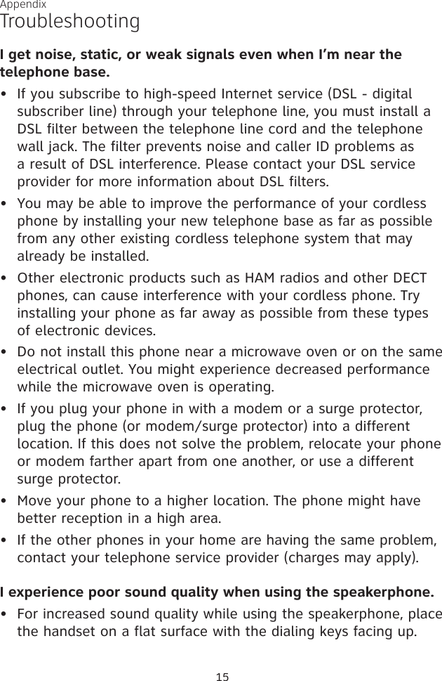 I get noise, static, or weak signals even when I’m near the telephone base.If you subscribe to high-speed Internet service (DSL - digital subscriber line) through your telephone line, you must install a DSL filter between the telephone line cord and the telephone wall jack. The filter prevents noise and caller ID problems as a result of DSL interference. Please contact your DSL service provider for more information about DSL filters.You may be able to improve the performance of your cordless phone by installing your new telephone base as far as possible from any other existing cordless telephone system that may already be installed.Other electronic products such as HAM radios and other DECT phones, can cause interference with your cordless phone. Try installing your phone as far away as possible from these types of electronic devices.Do not install this phone near a microwave oven or on the same electrical outlet. You might experience decreased performance while the microwave oven is operating.If you plug your phone in with a modem or a surge protector, plug the phone (or modem/surge protector) into a different location. If this does not solve the problem, relocate your phone or modem farther apart from one another, or use a different surge protector.Move your phone to a higher location. The phone might have better reception in a high area.If the other phones in your home are having the same problem, contact your telephone service provider (charges may apply).I experience poor sound quality when using the speakerphone. For increased sound quality while using the speakerphone, place the handset on a flat surface with the dialing keys facing up.••••••••TroubleshootingAppendix15