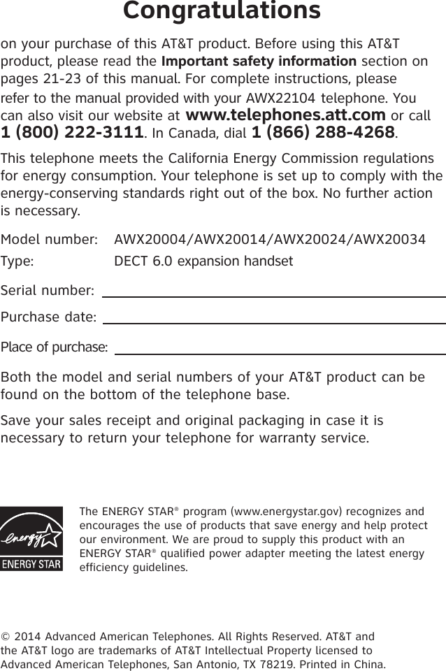 Congratulationson your purchase of this AT&amp;T product. Before using this AT&amp;T product, please read the Important safety information section on  pages 21-23 of this manual. For complete instructions, please  refer to the manual provided with your AWX22104 telephone. You can also visit our website at www.telephones.att.com or call  1 (800) 222-3111. In Canada, dial 1 (866) 288-4268.This telephone meets the California Energy Commission regulations for energy consumption. Your telephone is set up to comply with the energy-conserving standards right out of the box. No further action is necessary.Model number:  AWX20004/AWX20014/AWX20024/AWX20034Type:   DECT 6.0 expansion handsetSerial number: Purchase date: Place of purchase: Both the model and serial numbers of your AT&amp;T product can be found on the bottom of the telephone base. Save your sales receipt and original packaging in case it is necessary to return your telephone for warranty service. © 2014 Advanced American Telephones. All Rights Reserved. AT&amp;T and  the AT&amp;T logo are trademarks of AT&amp;T Intellectual Property licensed to  Advanced American Telephones, San Antonio, TX 78219. Printed in China.The ENERGY STAR® program (www.energystar.gov) recognizes and encourages the use of products that save energy and help protect our environment. We are proud to supply this product with an ENERGY STAR® qualified power adapter meeting the latest energy efficiency guidelines.