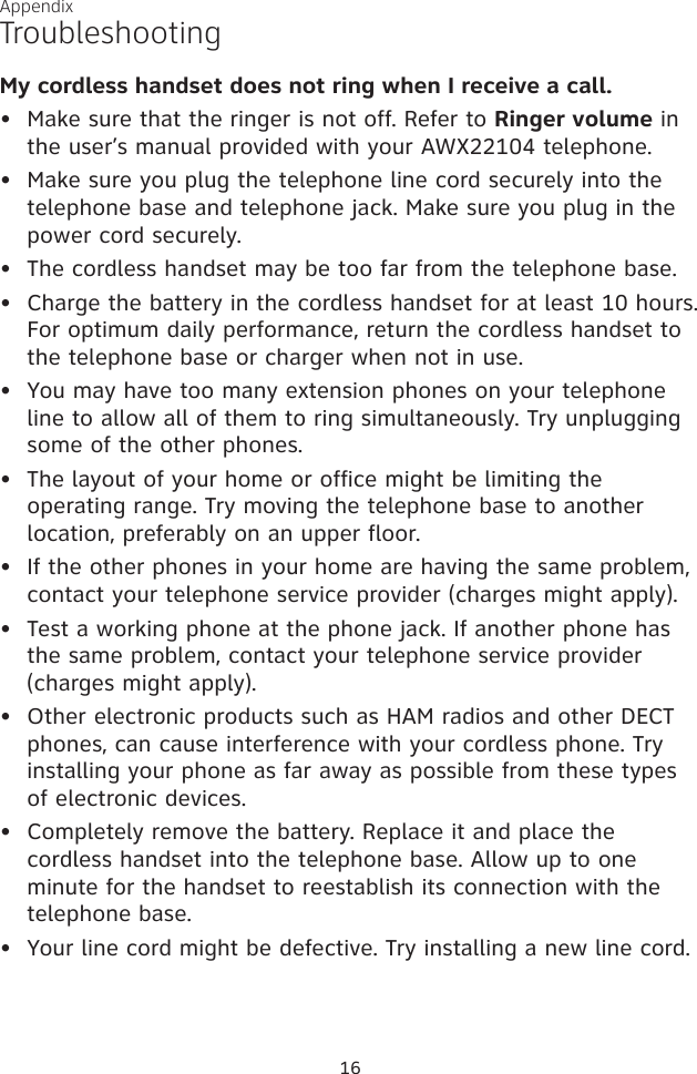 My cordless handset does not ring when I receive a call.Make sure that the ringer is not off. Refer to Ringer volume in the user’s manual provided with your AWX22104 telephone. Make sure you plug the telephone line cord securely into the telephone base and telephone jack. Make sure you plug in the power cord securely.The cordless handset may be too far from the telephone base.Charge the battery in the cordless handset for at least 10 hours. For optimum daily performance, return the cordless handset to the telephone base or charger when not in use.You may have too many extension phones on your telephone line to allow all of them to ring simultaneously. Try unplugging some of the other phones.The layout of your home or office might be limiting the operating range. Try moving the telephone base to another location, preferably on an upper floor.If the other phones in your home are having the same problem, contact your telephone service provider (charges might apply).Test a working phone at the phone jack. If another phone has the same problem, contact your telephone service provider (charges might apply).Other electronic products such as HAM radios and other DECT phones, can cause interference with your cordless phone. Try installing your phone as far away as possible from these types of electronic devices.Completely remove the battery. Replace it and place the cordless handset into the telephone base. Allow up to one minute for the handset to reestablish its connection with the telephone base. Your line cord might be defective. Try installing a new line cord.•••••••••••TroubleshootingAppendix16