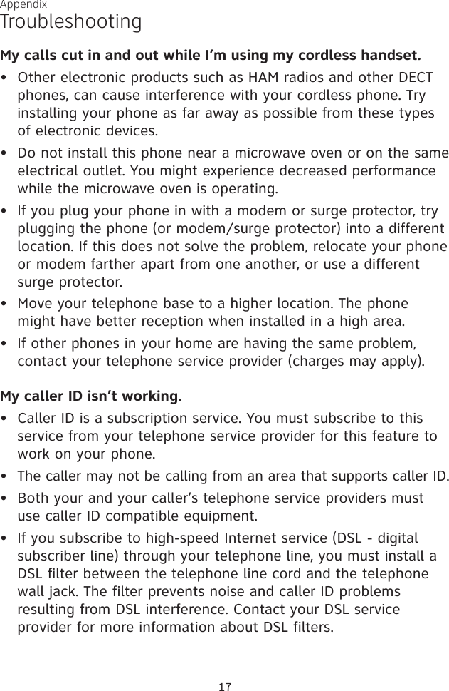 TroubleshootingAppendixMy calls cut in and out while I’m using my cordless handset.Other electronic products such as HAM radios and other DECT phones, can cause interference with your cordless phone. Try installing your phone as far away as possible from these types of electronic devices.Do not install this phone near a microwave oven or on the same electrical outlet. You might experience decreased performance while the microwave oven is operating.If you plug your phone in with a modem or surge protector, try plugging the phone (or modem/surge protector) into a different location. If this does not solve the problem, relocate your phone or modem farther apart from one another, or use a different  surge protector.Move your telephone base to a higher location. The phone might have better reception when installed in a high area.If other phones in your home are having the same problem, contact your telephone service provider (charges may apply).My caller ID isn’t working.Caller ID is a subscription service. You must subscribe to this service from your telephone service provider for this feature to work on your phone.The caller may not be calling from an area that supports caller ID.Both your and your caller’s telephone service providers must use caller ID compatible equipment.If you subscribe to high-speed Internet service (DSL - digital subscriber line) through your telephone line, you must install a DSL filter between the telephone line cord and the telephone wall jack. The filter prevents noise and caller ID problems resulting from DSL interference. Contact your DSL service provider for more information about DSL filters.•••••••••17