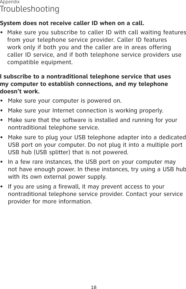 18TroubleshootingAppendixSystem does not receive caller ID when on a call.Make sure you subscribe to caller ID with call waiting features from your telephone service provider. Caller ID features work only if both you and the caller are in areas offering caller ID service, and if both telephone service providers use compatible equipment.I subscribe to a nontraditional telephone service that uses  my computer to establish connections, and my telephone  doesn’t work.Make sure your computer is powered on.Make sure your Internet connection is working properly.Make sure that the software is installed and running for your nontraditional telephone service. Make sure to plug your USB telephone adapter into a dedicated USB port on your computer. Do not plug it into a multiple port USB hub (USB splitter) that is not powered.In a few rare instances, the USB port on your computer may not have enough power. In these instances, try using a USB hub with its own external power supply.If you are using a firewall, it may prevent access to your nontraditional telephone service provider. Contact your service provider for more information.•••••••