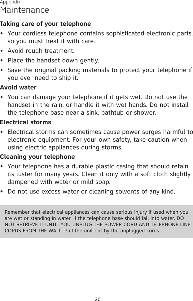 MaintenanceTaking care of your telephoneYour cordless telephone contains sophisticated electronic parts, so you must treat it with care.Avoid rough treatment. Place the handset down gently. Save the original packing materials to protect your telephone if you ever need to ship it.Avoid waterYou can damage your telephone if it gets wet. Do not use the handset in the rain, or handle it with wet hands. Do not install the telephone base near a sink, bathtub or shower.Electrical stormsElectrical storms can sometimes cause power surges harmful to electronic equipment. For your own safety, take caution when using electric appliances during storms.Cleaning your telephoneYour telephone has a durable plastic casing that should retain its luster for many years. Clean it only with a soft cloth slightly dampened with water or mild soap.Do not use excess water or cleaning solvents of any kind.••••••••20AppendixRemember that electrical appliances can cause serious injury if used when you are wet or standing in water. If the telephone base should fall into water, DO NOT RETRIEVE IT UNTIL YOU UNPLUG THE POWER CORD AND TELEPHONE LINE CORDS FROM THE WALL. Pull the unit out by the unplugged cords.