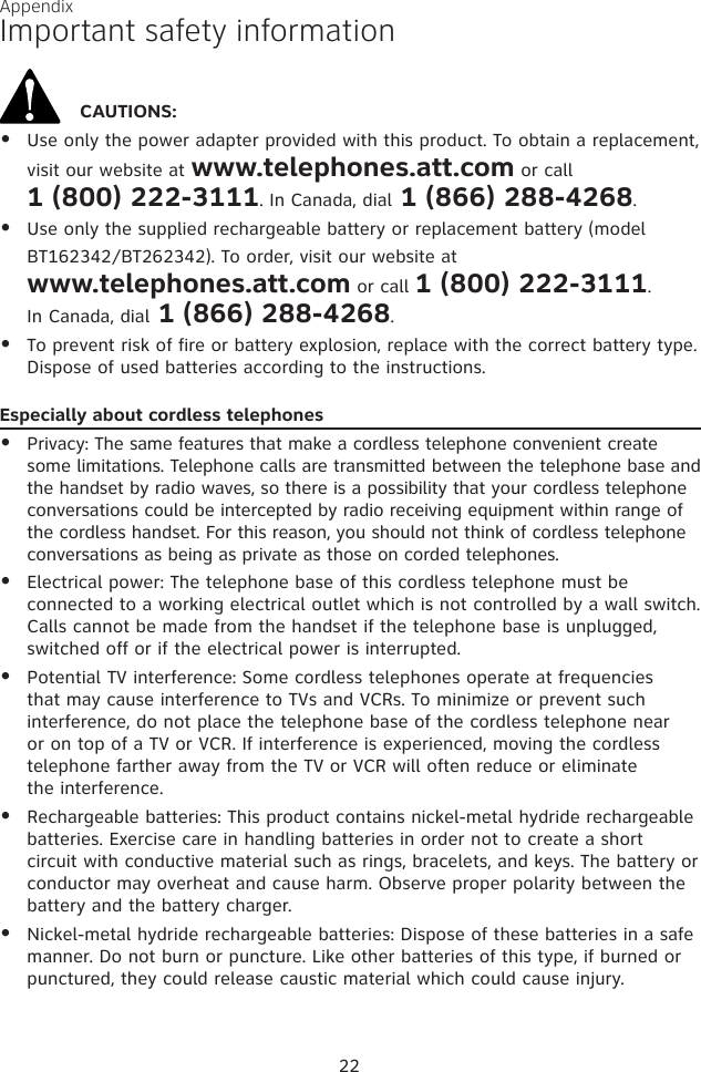 AppendixImportant safety informationCAUTIONS:Use only the power adapter provided with this product. To obtain a replacement, visit our website at www.telephones.att.com or call  1 (800) 222-3111. In Canada, dial 1 (866) 288-4268.Use only the supplied rechargeable battery or replacement battery (model BT162342/BT262342). To order, visit our website at  www.telephones.att.com or call 1 (800) 222-3111.  In Canada, dial 1 (866) 288-4268.To prevent risk of fire or battery explosion, replace with the correct battery type. Dispose of used batteries according to the instructions.Especially about cordless telephonesPrivacy: The same features that make a cordless telephone convenient create some limitations. Telephone calls are transmitted between the telephone base and the handset by radio waves, so there is a possibility that your cordless telephone conversations could be intercepted by radio receiving equipment within range of the cordless handset. For this reason, you should not think of cordless telephone conversations as being as private as those on corded telephones.Electrical power: The telephone base of this cordless telephone must be connected to a working electrical outlet which is not controlled by a wall switch. Calls cannot be made from the handset if the telephone base is unplugged, switched off or if the electrical power is interrupted.Potential TV interference: Some cordless telephones operate at frequencies that may cause interference to TVs and VCRs. To minimize or prevent such interference, do not place the telephone base of the cordless telephone near or on top of a TV or VCR. If interference is experienced, moving the cordless telephone farther away from the TV or VCR will often reduce or eliminate  the interference. Rechargeable batteries: This product contains nickel-metal hydride rechargeable batteries. Exercise care in handling batteries in order not to create a short circuit with conductive material such as rings, bracelets, and keys. The battery or conductor may overheat and cause harm. Observe proper polarity between the battery and the battery charger.Nickel-metal hydride rechargeable batteries: Dispose of these batteries in a safe manner. Do not burn or puncture. Like other batteries of this type, if burned or punctured, they could release caustic material which could cause injury.••••••••22