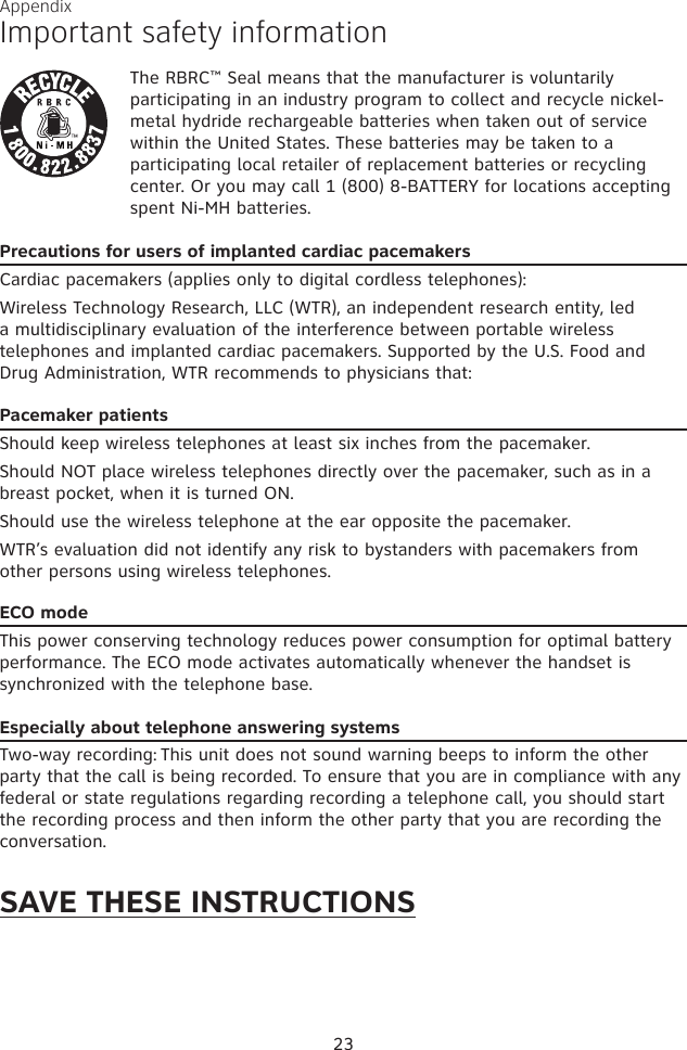 23The RBRC™ Seal means that the manufacturer is voluntarily participating in an industry program to collect and recycle nickel-metal hydride rechargeable batteries when taken out of service within the United States. These batteries may be taken to a participating local retailer of replacement batteries or recycling center. Or you may call 1 (800) 8-BATTERY for locations accepting spent Ni-MH batteries.Precautions for users of implanted cardiac pacemakersCardiac pacemakers (applies only to digital cordless telephones): Wireless Technology Research, LLC (WTR), an independent research entity, led a multidisciplinary evaluation of the interference between portable wireless telephones and implanted cardiac pacemakers. Supported by the U.S. Food and Drug Administration, WTR recommends to physicians that:Pacemaker patientsShould keep wireless telephones at least six inches from the pacemaker.Should NOT place wireless telephones directly over the pacemaker, such as in a breast pocket, when it is turned ON.Should use the wireless telephone at the ear opposite the pacemaker.WTR’s evaluation did not identify any risk to bystanders with pacemakers from other persons using wireless telephones.ECO modeThis power conserving technology reduces power consumption for optimal battery performance. The ECO mode activates automatically whenever the handset is  synchronized with the telephone base.Especially about telephone answering systemsTwo-way recording: This unit does not sound warning beeps to inform the other party that the call is being recorded. To ensure that you are in compliance with any federal or state regulations regarding recording a telephone call, you should start the recording process and then inform the other party that you are recording the conversation.SAVE THESE INSTRUCTIONSAppendixImportant safety information