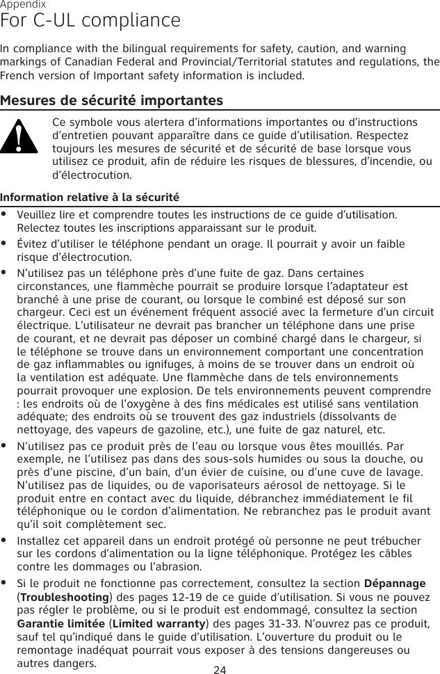 For C-UL complianceIn compliance with the bilingual requirements for safety, caution, and warning markings of Canadian Federal and Provincial/Territorial statutes and regulations, the French version of Important safety information is included.Mesures de sécurité importantesCe symbole vous alertera d’informations importantes ou d’instructions d’entretien pouvant apparaître dans ce guide d’utilisation. Respectez toujours les mesures de sécurité et de sécurité de base lorsque vous utilisez ce produit, afin de réduire les risques de blessures, d’incendie, ou d’électrocution.Information relative à la sécuritéVeuillez lire et comprendre toutes les instructions de ce guide d’utilisation. Relectez toutes les inscriptions apparaissant sur le produit. Évitez d’utiliser le téléphone pendant un orage. Il pourrait y avoir un faible risque d’électrocution.N’utilisez pas un téléphone près d’une fuite de gaz. Dans certaines circonstances, une flammèche pourrait se produire lorsque l’adaptateur est branché à une prise de courant, ou lorsque le combiné est déposé sur son chargeur. Ceci est un événement fréquent associé avec la fermeture d’un circuit électrique. L’utilisateur ne devrait pas brancher un téléphone dans une prise de courant, et ne devrait pas déposer un combiné chargé dans le chargeur, si le téléphone se trouve dans un environnement comportant une concentration de gaz inflammables ou ignifuges, à moins de se trouver dans un endroit où la ventilation est adéquate. Une flammèche dans de tels environnements pourrait provoquer une explosion. De tels environnements peuvent comprendre : les endroits où de l’oxygène à des fins médicales est utilisé sans ventilation adéquate; des endroits où se trouvent des gaz industriels (dissolvants de nettoyage, des vapeurs de gazoline, etc.), une fuite de gaz naturel, etc.N’utilisez pas ce produit près de l’eau ou lorsque vous êtes mouillés. Par exemple, ne l’utilisez pas dans des sous-sols humides ou sous la douche, ou près d’une piscine, d’un bain, d’un évier de cuisine, ou d’une cuve de lavage. N’utilisez pas de liquides, ou de vaporisateurs aérosol de nettoyage. Si le produit entre en contact avec du liquide, débranchez immédiatement le fil téléphonique ou le cordon d’alimentation. Ne rebranchez pas le produit avant qu’il soit complètement sec.Installez cet appareil dans un endroit protégé où personne ne peut trébucher sur les cordons d’alimentation ou la ligne téléphonique. Protégez les câbles contre les dommages ou l’abrasion.Si le produit ne fonctionne pas correctement, consultez la section Dépannage (Troubleshooting) des pages 12-19 de ce guide d’utilisation. Si vous ne pouvez pas régler le problème, ou si le produit est endommagé, consultez la section Garantie limitée (Limited warranty) des pages 31-33. N’ouvrez pas ce produit, sauf tel qu’indiqué dans le guide d’utilisation. L’ouverture du produit ou le remontage inadéquat pourrait vous exposer à des tensions dangereuses ou autres dangers.••••••Appendix24