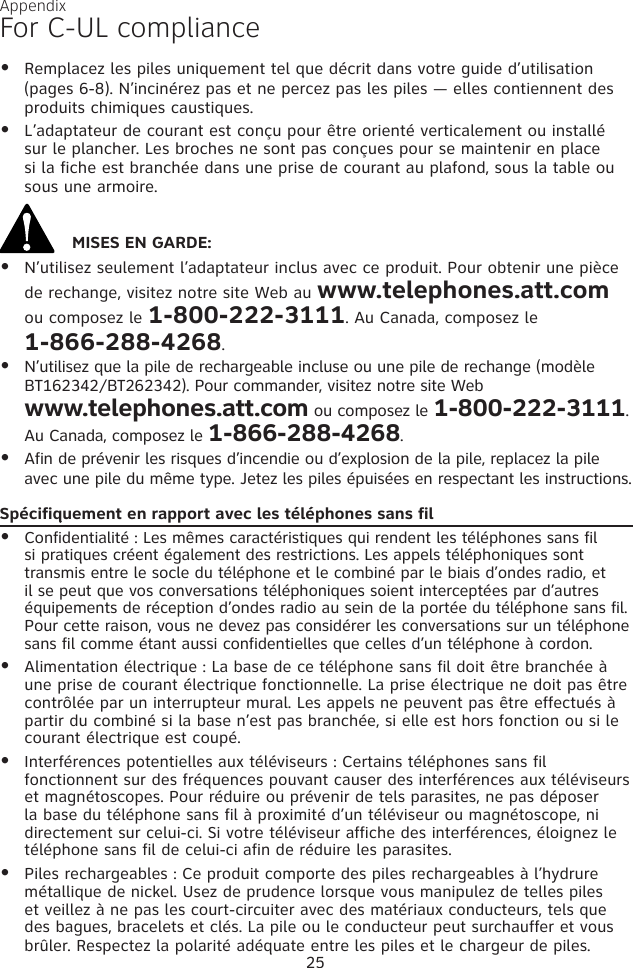 AppendixFor C-UL complianceRemplacez les piles uniquement tel que décrit dans votre guide d’utilisation (pages 6-8). N’incinérez pas et ne percez pas les piles — elles contiennent des produits chimiques caustiques.L’adaptateur de courant est conçu pour être orienté verticalement ou installé sur le plancher. Les broches ne sont pas conçues pour se maintenir en place si la fiche est branchée dans une prise de courant au plafond, sous la table ou sous une armoire.MISES EN GARDE:N’utilisez seulement l’adaptateur inclus avec ce produit. Pour obtenir une pièce de rechange, visitez notre site Web au www.telephones.att.com ou composez le 1-800-222-3111. Au Canada, composez le  1-866-288-4268.N’utilisez que la pile de rechargeable incluse ou une pile de rechange (modèle BT162342/BT262342). Pour commander, visitez notre site Web  www.telephones.att.com ou composez le 1-800-222-3111. Au Canada, composez le 1-866-288-4268.Afin de prévenir les risques d’incendie ou d’explosion de la pile, replacez la pile avec une pile du même type. Jetez les piles épuisées en respectant les instructions.Spécifiquement en rapport avec les téléphones sans filConfidentialité : Les mêmes caractéristiques qui rendent les téléphones sans fil si pratiques créent également des restrictions. Les appels téléphoniques sont transmis entre le socle du téléphone et le combiné par le biais d’ondes radio, et il se peut que vos conversations téléphoniques soient interceptées par d’autres équipements de réception d’ondes radio au sein de la portée du téléphone sans fil. Pour cette raison, vous ne devez pas considérer les conversations sur un téléphone sans fil comme étant aussi confidentielles que celles d’un téléphone à cordon.Alimentation électrique : La base de ce téléphone sans fil doit être branchée à une prise de courant électrique fonctionnelle. La prise électrique ne doit pas être contrôlée par un interrupteur mural. Les appels ne peuvent pas être effectués à partir du combiné si la base n’est pas branchée, si elle est hors fonction ou si le courant électrique est coupé.Interférences potentielles aux téléviseurs : Certains téléphones sans fil fonctionnent sur des fréquences pouvant causer des interférences aux téléviseurs et magnétoscopes. Pour réduire ou prévenir de tels parasites, ne pas déposer la base du téléphone sans fil à proximité d’un téléviseur ou magnétoscope, ni directement sur celui-ci. Si votre téléviseur affiche des interférences, éloignez le téléphone sans fil de celui-ci afin de réduire les parasites. Piles rechargeables : Ce produit comporte des piles rechargeables à l’hydrure métallique de nickel. Usez de prudence lorsque vous manipulez de telles piles et veillez à ne pas les court-circuiter avec des matériaux conducteurs, tels que des bagues, bracelets et clés. La pile ou le conducteur peut surchauffer et vous brûler. Respectez la polarité adéquate entre les piles et le chargeur de piles.•••••••••25