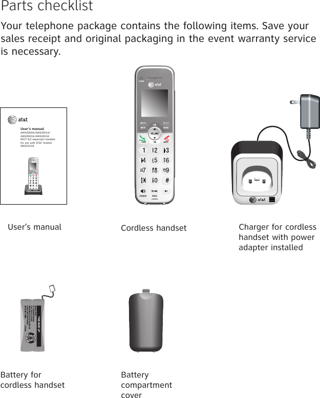 Parts checklistYour telephone package contains the following items. Save your sales receipt and original packaging in the event warranty service is necessary.Battery for  cordless handsetCordless handset Charger for cordless handset with power adapter installedBattery compartment coverUser’s manualUser’s manualAWX20004/AWX20014/AWX20024/AWX20034DECT 6.0 expansion handsetfor use with AT&amp;T modelsAWX22104