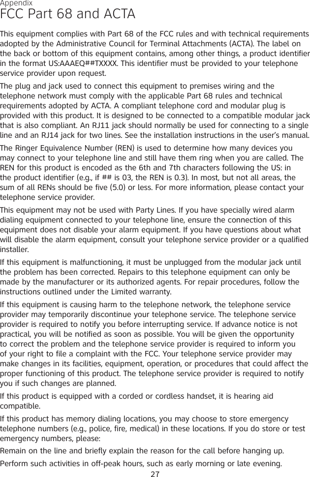 AppendixFCC Part 68 and ACTAThis equipment complies with Part 68 of the FCC rules and with technical requirements adopted by the Administrative Council for Terminal Attachments (ACTA). The label on the back or bottom of this equipment contains, among other things, a product identifier in the format US:AAAEQ##TXXXX. This identifier must be provided to your telephone service provider upon request.The plug and jack used to connect this equipment to premises wiring and the telephone network must comply with the applicable Part 68 rules and technical requirements adopted by ACTA. A compliant telephone cord and modular plug is provided with this product. It is designed to be connected to a compatible modular jack that is also compliant. An RJ11 jack should normally be used for connecting to a single line and an RJ14 jack for two lines. See the installation instructions in the user’s manual.The Ringer Equivalence Number (REN) is used to determine how many devices you may connect to your telephone line and still have them ring when you are called. The REN for this product is encoded as the 6th and 7th characters following the US: in the product identifier (e.g., if ## is 03, the REN is 0.3). In most, but not all areas, the sum of all RENs should be five (5.0) or less. For more information, please contact your telephone service provider.This equipment may not be used with Party Lines. If you have specially wired alarm dialing equipment connected to your telephone line, ensure the connection of this equipment does not disable your alarm equipment. If you have questions about what will disable the alarm equipment, consult your telephone service provider or a qualified installer.If this equipment is malfunctioning, it must be unplugged from the modular jack until the problem has been corrected. Repairs to this telephone equipment can only be made by the manufacturer or its authorized agents. For repair procedures, follow the instructions outlined under the Limited warranty.If this equipment is causing harm to the telephone network, the telephone service provider may temporarily discontinue your telephone service. The telephone service provider is required to notify you before interrupting service. If advance notice is not practical, you will be notified as soon as possible. You will be given the opportunity to correct the problem and the telephone service provider is required to inform you of your right to file a complaint with the FCC. Your telephone service provider may make changes in its facilities, equipment, operation, or procedures that could affect the proper functioning of this product. The telephone service provider is required to notify you if such changes are planned.If this product is equipped with a corded or cordless handset, it is hearing aid compatible.If this product has memory dialing locations, you may choose to store emergency telephone numbers (e.g., police, fire, medical) in these locations. If you do store or test emergency numbers, please:Remain on the line and briefly explain the reason for the call before hanging up.Perform such activities in off-peak hours, such as early morning or late evening.27