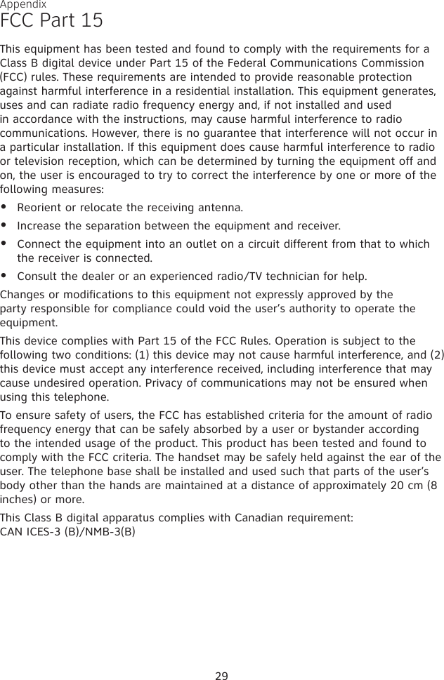 FCC Part 15This equipment has been tested and found to comply with the requirements for a Class B digital device under Part 15 of the Federal Communications Commission (FCC) rules. These requirements are intended to provide reasonable protection against harmful interference in a residential installation. This equipment generates, uses and can radiate radio frequency energy and, if not installed and used in accordance with the instructions, may cause harmful interference to radio communications. However, there is no guarantee that interference will not occur in a particular installation. If this equipment does cause harmful interference to radio or television reception, which can be determined by turning the equipment off and on, the user is encouraged to try to correct the interference by one or more of the following measures:Reorient or relocate the receiving antenna.Increase the separation between the equipment and receiver.Connect the equipment into an outlet on a circuit different from that to which the receiver is connected.Consult the dealer or an experienced radio/TV technician for help.Changes or modifications to this equipment not expressly approved by the party responsible for compliance could void the user’s authority to operate the equipment.This device complies with Part 15 of the FCC Rules. Operation is subject to the following two conditions: (1) this device may not cause harmful interference, and (2) this device must accept any interference received, including interference that may cause undesired operation. Privacy of communications may not be ensured when using this telephone.To ensure safety of users, the FCC has established criteria for the amount of radio frequency energy that can be safely absorbed by a user or bystander according to the intended usage of the product. This product has been tested and found to comply with the FCC criteria. The handset may be safely held against the ear of the user. The telephone base shall be installed and used such that parts of the user’s body other than the hands are maintained at a distance of approximately 20 cm (8 inches) or more. This Class B digital apparatus complies with Canadian requirement: CAN ICES-3 (B)/NMB-3(B)••••Appendix29