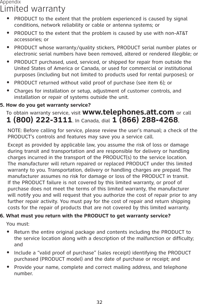 PRODUCT to the extent that the problem experienced is caused by signal conditions, network reliability or cable or antenna systems; orPRODUCT to the extent that the problem is caused by use with non-AT&amp;T accessories; orPRODUCT whose warranty/quality stickers, PRODUCT serial number plates or electronic serial numbers have been removed, altered or rendered illegible; orPRODUCT purchased, used, serviced, or shipped for repair from outside the United States of America or Canada, or used for commercial or institutional purposes (including but not limited to products used for rental purposes); orPRODUCT returned without valid proof of purchase (see item 6); orCharges for installation or setup, adjustment of customer controls, and installation or repair of systems outside the unit.5. How do you get warranty service?To obtain warranty service, visit www.telephones.att.com or call  1 (800) 222-3111. In Canada, dial 1 (866) 288-4268.NOTE: Before calling for service, please review the user’s manual; a check of the PRODUCT’s controls and features may save you a service call.Except as provided by applicable law, you assume the risk of loss or damage during transit and transportation and are responsible for delivery or handling charges incurred in the transport of the PRODUCT(s) to the service location. The manufacturer will return repaired or replaced PRODUCT under this limited warranty to you. Transportation, delivery or handling charges are prepaid. The manufacturer assumes no risk for damage or loss of the PRODUCT in transit. If the PRODUCT failure is not covered by this limited warranty, or proof of purchase does not meet the terms of this limited warranty, the manufacturer will notify you and will request that you authorize the cost of repair prior to any further repair activity. You must pay for the cost of repair and return shipping costs for the repair of products that are not covered by this limited warranty.6. What must you return with the PRODUCT to get warranty service?  You must:Return the entire original package and contents including the PRODUCT to the service location along with a description of the malfunction or difficulty; andInclude a “valid proof of purchase” (sales receipt) identifying the PRODUCT purchased (PRODUCT model) and the date of purchase or receipt; andProvide your name, complete and correct mailing address, and telephone number.•••••••••32Limited warrantyAppendix