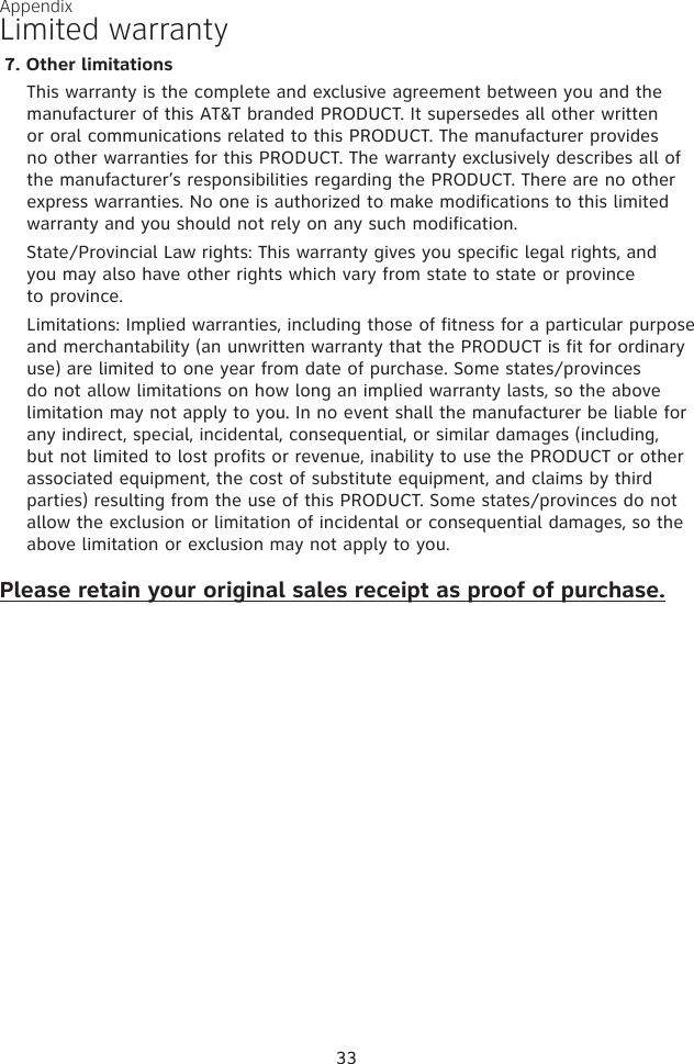 Appendix33Limited warranty7. Other limitationsThis warranty is the complete and exclusive agreement between you and the manufacturer of this AT&amp;T branded PRODUCT. It supersedes all other written or oral communications related to this PRODUCT. The manufacturer provides no other warranties for this PRODUCT. The warranty exclusively describes all of the manufacturer’s responsibilities regarding the PRODUCT. There are no other express warranties. No one is authorized to make modifications to this limited warranty and you should not rely on any such modification.State/Provincial Law rights: This warranty gives you specific legal rights, and  you may also have other rights which vary from state to state or province  to province.Limitations: Implied warranties, including those of fitness for a particular purpose and merchantability (an unwritten warranty that the PRODUCT is fit for ordinary use) are limited to one year from date of purchase. Some states/provinces do not allow limitations on how long an implied warranty lasts, so the above limitation may not apply to you. In no event shall the manufacturer be liable for any indirect, special, incidental, consequential, or similar damages (including, but not limited to lost profits or revenue, inability to use the PRODUCT or other associated equipment, the cost of substitute equipment, and claims by third parties) resulting from the use of this PRODUCT. Some states/provinces do not allow the exclusion or limitation of incidental or consequential damages, so the above limitation or exclusion may not apply to you.Please retain your original sales receipt as proof of purchase.