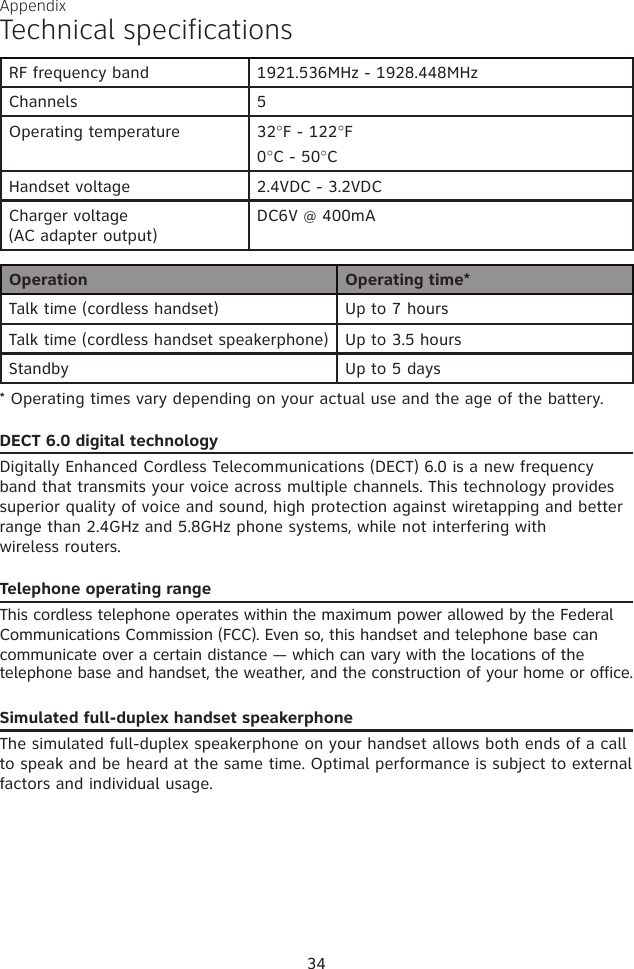 Operation Operating time*Talk time (cordless handset) Up to 7 hoursTalk time (cordless handset speakerphone) Up to 3.5 hoursStandby Up to 5 days* Operating times vary depending on your actual use and the age of the battery. DECT 6.0 digital technologyDigitally Enhanced Cordless Telecommunications (DECT) 6.0 is a new frequency band that transmits your voice across multiple channels. This technology provides superior quality of voice and sound, high protection against wiretapping and better range than 2.4GHz and 5.8GHz phone systems, while not interfering with  wireless routers.Telephone operating rangeThis cordless telephone operates within the maximum power allowed by the Federal Communications Commission (FCC). Even so, this handset and telephone base can communicate over a certain distance — which can vary with the locations of the telephone base and handset, the weather, and the construction of your home or office. Simulated full-duplex handset speakerphoneThe simulated full-duplex speakerphone on your handset allows both ends of a call to speak and be heard at the same time. Optimal performance is subject to external factors and individual usage.RF frequency band 1921.536MHz - 1928.448MHzChannels 5Operating temperature 32°F - 122°F0°C - 50°CHandset voltage 2.4VDC - 3.2VDCCharger voltage (AC adapter output)DC6V @ 400mA34Technical specificationsAppendix