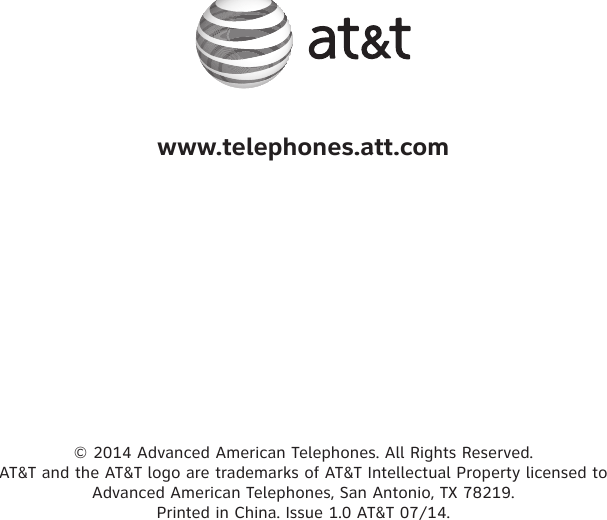 © 2014 Advanced American Telephones. All Rights Reserved.  AT&amp;T and the AT&amp;T logo are trademarks of AT&amp;T Intellectual Property licensed to  Advanced American Telephones, San Antonio, TX 78219.  Printed in China. Issue 1.0 AT&amp;T 07/14.www.telephones.att.com