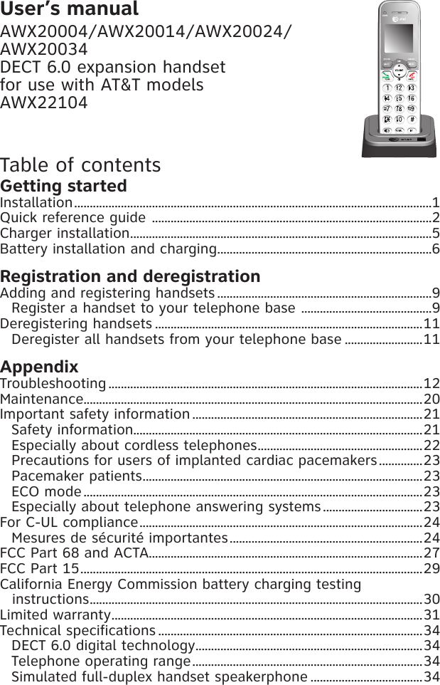 User’s manualAWX20004/AWX20014/AWX20024/AWX20034DECT 6.0 expansion handsetfor use with AT&amp;T modelsAWX22104Table of contentsGetting startedInstallation ...................................................................................................................1Quick reference guide  ..........................................................................................2Charger installation .................................................................................................5Battery installation and charging .....................................................................6Registration and deregistrationAdding and registering handsets .....................................................................9Register a handset to your telephone base  ..........................................9Deregistering handsets ......................................................................................11Deregister all handsets from your telephone base .........................11AppendixTroubleshooting .....................................................................................................12Maintenance.............................................................................................................20Important safety information ..........................................................................21Safety information.............................................................................................21Especially about cordless telephones .....................................................22Precautions for users of implanted cardiac pacemakers ..............23Pacemaker patients ..........................................................................................23ECO mode .............................................................................................................23Especially about telephone answering systems ................................23For C-UL compliance ...........................................................................................24Mesures de sécurité importantes ..............................................................24FCC Part 68 and ACTA........................................................................................27FCC Part 15 ..............................................................................................................29California Energy Commission battery charging testing  instructions ...........................................................................................................30Limited warranty ....................................................................................................31Technical specifications .....................................................................................34DECT 6.0 digital technology .........................................................................34Telephone operating range ..........................................................................34Simulated full-duplex handset speakerphone ....................................34