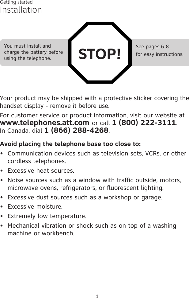 1See pages 6-8for easy instructions.You must install and charge the battery before using the telephone. STOP!InstallationYour product may be shipped with a protective sticker covering the handset display - remove it before use.For customer service or product information, visit our website at  www.telephones.att.com or call 1 (800) 222-3111.  In Canada, dial 1 (866) 288-4268.Avoid placing the telephone base too close to:Communication devices such as television sets, VCRs, or other  cordless telephones.Excessive heat sources.Noise sources such as a window with traffic outside, motors, microwave ovens, refrigerators, or fluorescent lighting.Excessive dust sources such as a workshop or garage.Excessive moisture.Extremely low temperature.Mechanical vibration or shock such as on top of a washing machine or workbench.•••••••Getting started