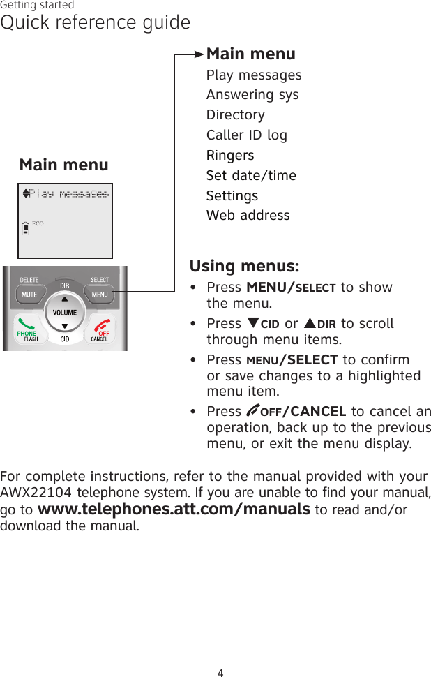 Quick reference guide Getting started4For complete instructions, refer to the manual provided with your AWX22104 telephone system. If you are unable to find your manual, go to www.telephones.att.com/manuals to read and/or download the manual.Main menuMain menuPlay messagesAnswering sysDirectoryCaller ID logRingersSet date/timeSettingsWeb addressUsing menus:Press MENU/SELECT to show  the menu.Press qCID or pDIR to scroll through menu items.Press MENU/SELECT to confirm or save changes to a highlighted menu item.Press  OFF/CANCEL to cancel an operation, back up to the previous menu, or exit the menu display.••••             Play messagesECO
