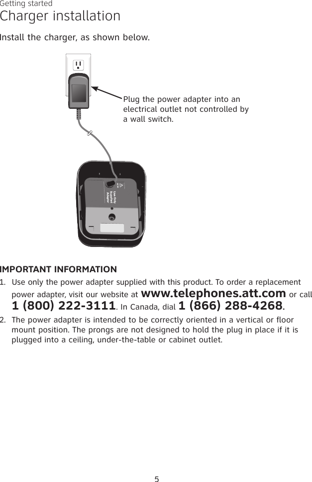 IMPORTANT INFORMATION1.  Use only the power adapter supplied with this product. To order a replacement power adapter, visit our website at www.telephones.att.com or call 1 (800) 222-3111. In Canada, dial 1 (866) 288-4268.2.  The power adapter is intended to be correctly oriented in a vertical or floor mount position. The prongs are not designed to hold the plug in place if it is plugged into a ceiling, under-the-table or cabinet outlet.Plug the power adapter into an electrical outlet not controlled by a wall switch.5Charger installationInstall the charger, as shown below.Getting started