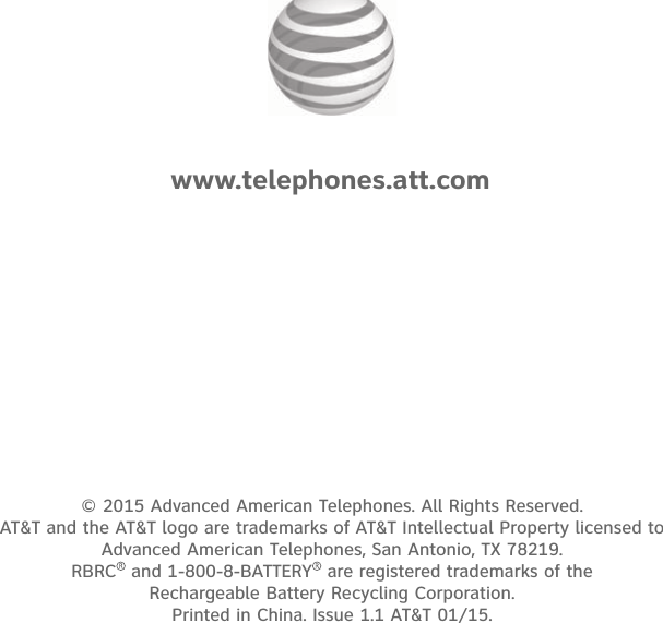 © 2015 Advanced American Telephones. All Rights Reserved.  AT&amp;T and the AT&amp;T logo are trademarks of AT&amp;T Intellectual Property licensed to  Advanced American Telephones, San Antonio, TX 78219.  RBRC  and 1-800-8-BATTERY  are registered trademarks of the  Rechargeable Battery Recycling Corporation. Printed in China. Issue 1.1 AT&amp;T 01/15.www.telephones.att.com