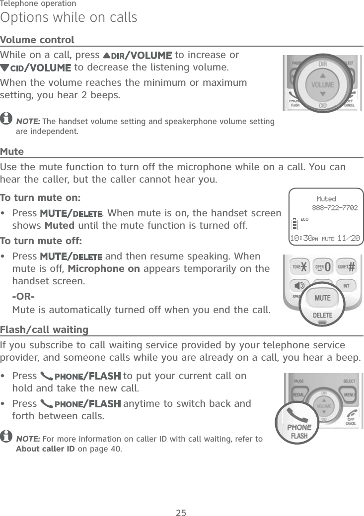 25Telephone operationOptions while on callsVolume controlWhile on a call, press   to increase or  to decrease the listening volume.When the volume reaches the minimum or maximum setting, you hear 2 beeps.NOTE: The handset volume setting and speakerphone volume setting are independent.MuteUse the mute function to turn off the microphone while on a call. You can hear the caller, but the caller cannot hear you.To turn mute on:Press  . When mute is on, the handset screen shows Muted until the mute function is turned off.To turn mute off:Press   and then resume speaking. When mute is off, Microphone on appears temporarily on the handset screen.    -OR-     Mute is automatically turned off when you end the call.Flash/call waitingIf you subscribe to call waiting service provided by your telephone service provider, and someone calls while you are already on a call, you hear a beep.Press   to put your current call on hold and take the new call.Press   anytime to switch back and forth between calls.NOTE: For more information on caller ID with call waiting, refer to About caller ID on page 40.••••ECOMuted     888-722-770210:30PM MUTE 11/20