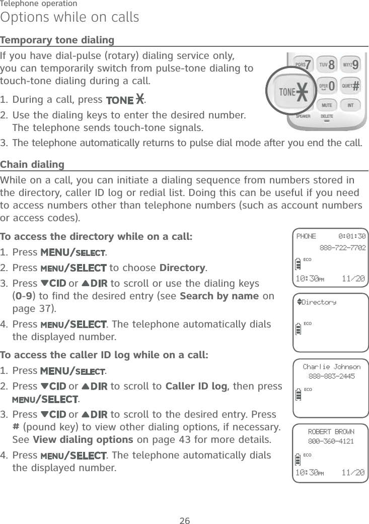 26Telephone operationOptions while on callsTemporary tone dialingIf you have dial-pulse (rotary) dialing service only, you can temporarily switch from pulse-tone dialing to touch-tone dialing during a call.During a call, press  .Use the dialing keys to enter the desired number. The telephone sends touch-tone signals.The telephone automatically returns to pulse dial mode after you end the call.Chain dialingWhile on a call, you can initiate a dialing sequence from numbers stored in the directory, caller ID log or redial list. Doing this can be useful if you need to access numbers other than telephone numbers (such as account numbers or access codes).To access the directory while on a call:Press  .Press   to choose Directory.Press   or   to scroll or use the dialing keys  (0-9) to find the desired entry (see Search by name on page 37).Press  . The telephone automatically dials the displayed number.To access the caller ID log while on a call:Press .Press   or   to scroll to Caller ID log, then press .Press   or   to scroll to the desired entry. Press  # (pound key) to view other dialing options, if necessary. See View dialing options on page 43 for more details.Press  . The telephone automatically dials the displayed number.1.2.3.1.2.3.4.1.2.3.4.10:30PM    11/20PHONE      0:01:30  888-722-7702ROBERT BROWN800-360-4121ECODirectoryECOCharlie Johnson888-883-2445ECOECO10:30PM    11/20