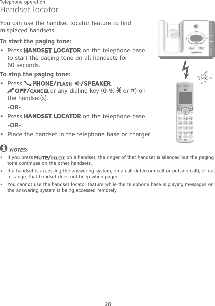 28Telephone operationHandset locatorYou can use the handset locator feature to find misplaced handsets.To start the paging tone:Press   on the telephone base  to start the paging tone on all handsets for  60 seconds.To stop the paging tone:Press  ,  ,   or any dialing key (0-9,   or #) on the handset(s).    -OR-Press   on the telephone base.    -OR-Place the handset in the telephone base or charger.NOTES:If you press  on a handset, the ringer of that handset is silenced but the paging tone continues on the other handsets.If a handset is accessing the answering system, on a call (intercom call or outside call), or out of range, that handset does not beep when paged.You cannot use the handset locator feature while the telephone base is playing messages or the answering system is being accessed remotely.•••••••