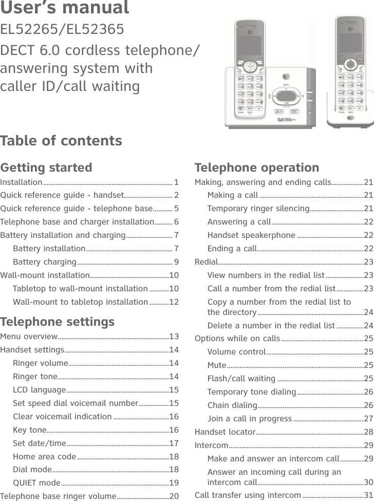 User’s manualEL52265/EL52365DECT 6.0 cordless telephone/ answering system with  caller ID/call waitingTable of contentsGetting startedInstallation ........................................................................ 1Quick reference guide - handset ........................... 2Quick reference guide - telephone base ........... 5Telephone base and charger installation .......... 6Battery installation and charging .......................... 7Battery installation ................................................ 7Battery charging ..................................................... 9Wall-mount installation ............................................10Tabletop to wall-mount installation ...........10Wall-mount to tabletop installation ...........12Telephone settingsMenu overview..............................................................13Handset settings ..........................................................14Ringer volume ........................................................14Ringer tone..............................................................14LCD language .........................................................15Set speed dial voicemail number .................15Clear voicemail indication ...............................16Key tone ....................................................................16Set date/time .........................................................17Home area code ...................................................18Dial mode .................................................................18QUIET mode ............................................................19Telephone base ringer volume .............................20Telephone operationMaking, answering and ending calls..................21Making a call ..........................................................21Temporary ringer silencing ..............................21Answering a call ...................................................22Handset speakerphone .....................................22Ending a call ...........................................................22Redial.................................................................................23View numbers in the redial list .....................23Call a number from the redial list ...............23Copy a number from the redial list to  the directory ...........................................................24Delete a number in the redial list ...............24Options while on calls ..............................................25Volume control ......................................................25Mute ............................................................................25Flash/call waiting ................................................25Temporary tone dialing .....................................26Chain dialing ...........................................................26Join a call in progress .......................................27Handset locator ............................................................28Intercom ...........................................................................29Make and answer an intercom call .............29Answer an incoming call during an intercom call ...........................................................30Call transfer using intercom ..................................31