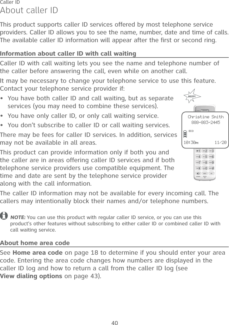 40Caller IDAbout caller IDThis product supports caller ID services offered by most telephone service providers. Caller ID allows you to see the name, number, date and time of calls. The available caller ID information will appear after the first or second ring.Information about caller ID with call waitingCaller ID with call waiting lets you see the name and telephone number of the caller before answering the call, even while on another call.It may be necessary to change your telephone service to use this feature. Contact your telephone service provider if:You have both caller ID and call waiting, but as separate services (you may need to combine these services).You have only caller ID, or only call waiting service.You don’t subscribe to caller ID or call waiting services.There may be fees for caller ID services. In addition, services may not be available in all areas.This product can provide information only if both you and the caller are in areas offering caller ID services and if both telephone service providers use compatible equipment. The time and date are sent by the telephone service provider along with the call information.The caller ID information may not be available for every incoming call. The callers may intentionally block their names and/or telephone numbers.NOTE: You can use this product with regular caller ID service, or you can use this  product’s other features without subscribing to either caller ID or combined caller ID with call waiting service.About home area codeSee Home area code on page 18 to determine if you should enter your area code. Entering the area code changes how numbers are displayed in the caller ID log and how to return a call from the caller ID log (see  View dialing options on page 43).•••10:30PM       11/20Christine Smith888-883-2445ECO