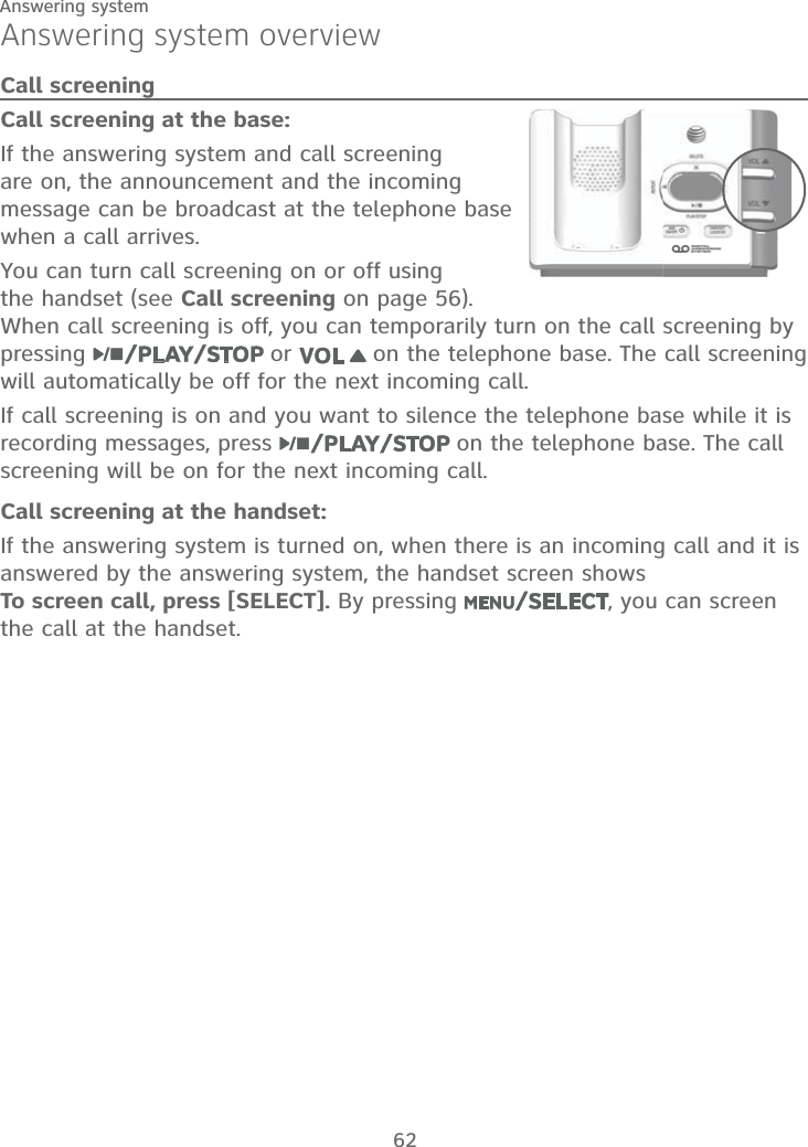 62Answering systemAnswering system overviewCall screeningCall screening at the base:If the answering system and call screening are on, the announcement and the incoming message can be broadcast at the telephone base when a call arrives.You can turn call screening on or off using the handset (see Call screening on page 56). When call screening is off, you can temporarily turn on the call screening by pressing   or   on the telephone base. The call screening will automatically be off for the next incoming call.If call screening is on and you want to silence the telephone base while it is recording messages, press   on the telephone base. The call screening will be on for the next incoming call.Call screening at the handset:If the answering system is turned on, when there is an incoming call and it is answered by the answering system, the handset screen shows  To screen call, press [SELECT]. By pressing  , you can screen the call at the handset.