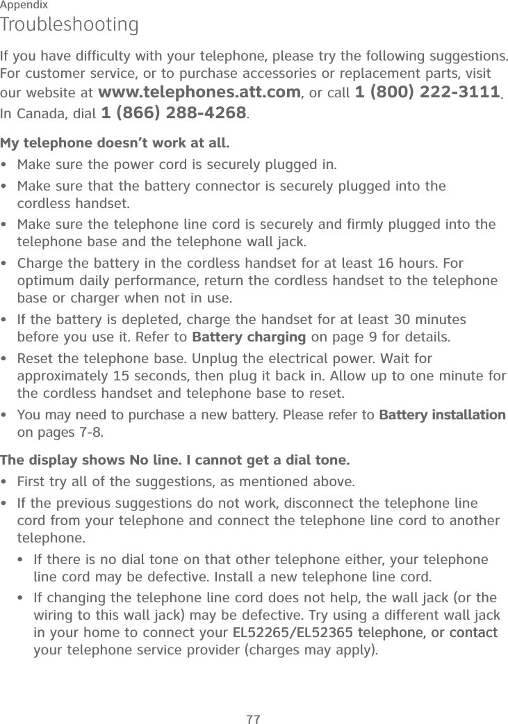 77AppendixTroubleshootingIf you have difficulty with your telephone, please try the following suggestions. For customer service, or to purchase accessories or replacement parts, visit our website at www.telephones.att.com, or call 1 (800) 222-3111. In Canada, dial 1 (866) 288-4268. My telephone doesn’t work at all.Make sure the power cord is securely plugged in.Make sure that the battery connector is securely plugged into the  cordless handset.Make sure the telephone line cord is securely and firmly plugged into the telephone base and the telephone wall jack.Charge the battery in the cordless handset for at least 16 hours. For optimum daily performance, return the cordless handset to the telephone base or charger when not in use.If the battery is depleted, charge the handset for at least 30 minutes before you use it. Refer to Battery charging on page 9 for details.Reset the telephone base. Unplug the electrical power. Wait for approximately 15 seconds, then plug it back in. Allow up to one minute for the cordless handset and telephone base to reset.You may need to purchase a new battery. Please refer to Battery installation on pages 7-8.The display shows No line. I cannot get a dial tone.First try all of the suggestions, as mentioned above.If the previous suggestions do not work, disconnect the telephone line cord from your telephone and connect the telephone line cord to another telephone. If there is no dial tone on that other telephone either, your telephone line cord may be defective. Install a new telephone line cord.If changing the telephone line cord does not help, the wall jack (or the wiring to this wall jack) may be defective. Try using a different wall jack in your home to connect your EL52265/EL52365 telephone, or contact EL52265/EL52365 telephone, or contactcontact your telephone service provider (charges may apply).•••••••••••