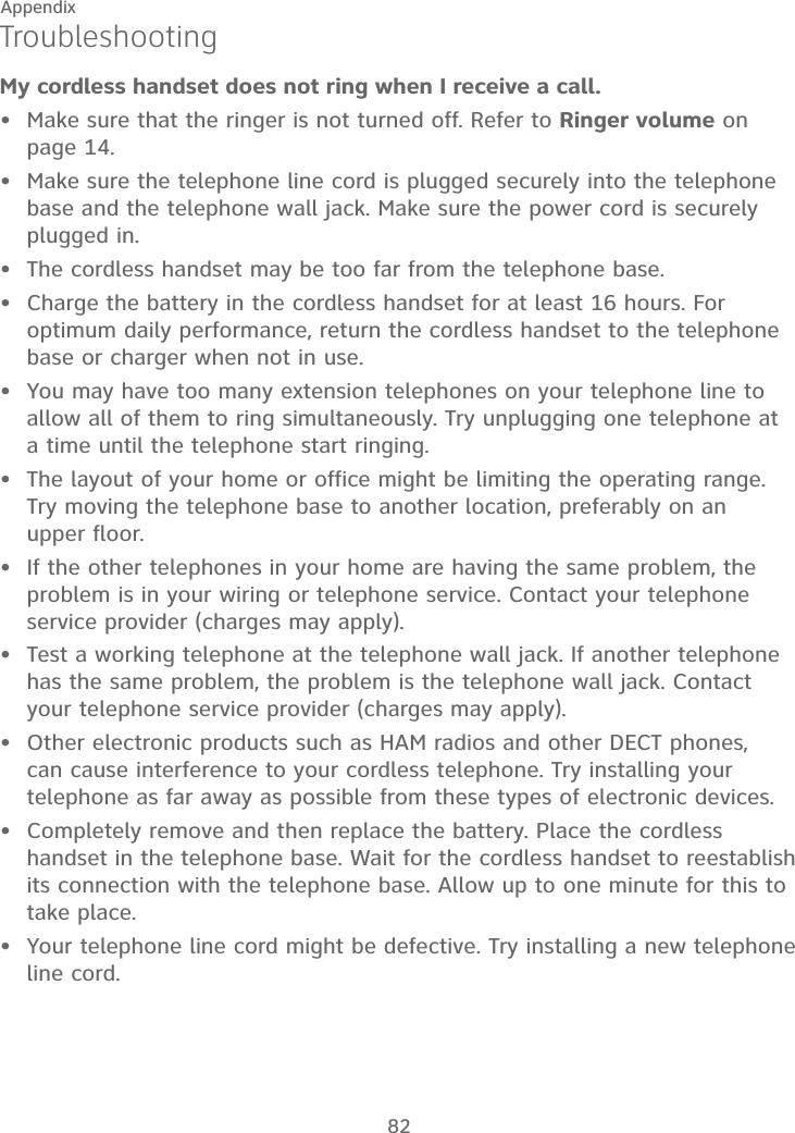 82AppendixTroubleshootingMy cordless handset does not ring when I receive a call.Make sure that the ringer is not turned off. Refer to Ringer volume on page 14.Make sure the telephone line cord is plugged securely into the telephone base and the telephone wall jack. Make sure the power cord is securely plugged in.The cordless handset may be too far from the telephone base.Charge the battery in the cordless handset for at least 16 hours. For optimum daily performance, return the cordless handset to the telephone base or charger when not in use.You may have too many extension telephones on your telephone line to allow all of them to ring simultaneously. Try unplugging one telephone at a time until the telephone start ringing.The layout of your home or office might be limiting the operating range. Try moving the telephone base to another location, preferably on an  upper floor.If the other telephones in your home are having the same problem, the problem is in your wiring or telephone service. Contact your telephone service provider (charges may apply).Test a working telephone at the telephone wall jack. If another telephone has the same problem, the problem is the telephone wall jack. Contact your telephone service provider (charges may apply).Other electronic products such as HAM radios and other DECT phones, can cause interference to your cordless telephone. Try installing your telephone as far away as possible from these types of electronic devices.Completely remove and then replace the battery. Place the cordless handset in the telephone base. Wait for the cordless handset to reestablish its connection with the telephone base. Allow up to one minute for this to take place.Your telephone line cord might be defective. Try installing a new telephone line cord.•••••••••••