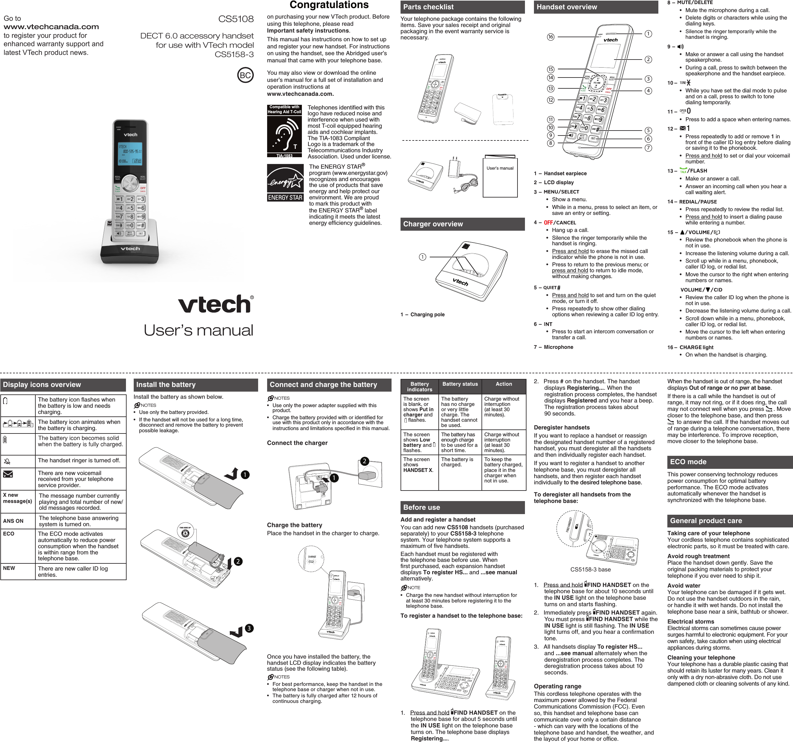 Congratulationson purchasing your new VTech product. Before using this telephone, please read  Important safety instructions.This manual has instructions on how to set up and register your new handset. For instructions on using the handset, see the Abridged user’s manual that came with your telephone base. You may also view or download the online user’s manual for a full set of installation and operation instructions at  www.vtechcanada.com. Parts checklistYour telephone package contains the following items. Save your sales receipt and original packaging in the event warranty service is necessary. Charger overview1 –  Charging poleHandset overview1 –  Handset earpiece2 –  LCD display3 –  Show a menu.While in a menu, press to select an item, or save an entry or setting.4 –  Hang up a call.Silence the ringer temporarily while the handset is ringing.Press and hold to erase the missed call indicator while the phone is not in use.Press to return to the previous menu; or press and hold to return to idle mode, without making changes.5 –  Press and hold to set and turn on the quiet mode, or turn it off.Press repeatedly to show other dialing options when reviewing a caller ID log entry.6 –  Press to start an intercom conversation or transfer a call.7 –  Microphone•••••••••8 –  Mute the microphone during a call. Delete digits or characters while using the dialing keys.Silence the ringer temporarily while the handset is ringing.9 –  Make or answer a call using the handset speakerphone.During a call, press to switch between the speakerphone and the handset earpiece.10 –  While you have set the dial mode to pulse and on a call, press to switch to tone dialing temporarily.11 –  Press to add a space when entering names.12 –  Press repeatedly to add or remove 1 in front of the caller ID log entry before dialing or saving it to the phonebook.Press and hold to set or dial your voicemail number.13 –  Make or answer a call.Answer an incoming call when you hear a call waiting alert.14 –  Press repeatedly to review the redial list.Press and hold to insert a dialing pause while entering a number.15 –  Review the phonebook when the phone is not in use.Increase the listening volume during a call.Scroll up while in a menu, phonebook, caller ID log, or redial list.Move the cursor to the right when entering numbers or names.         Review the caller ID log when the phone is not in use.Decrease the listening volume during a call.Scroll down while in a menu, phonebook, caller ID log, or redial list.Move the cursor to the left when entering numbers or names.16 –    lightOn when the handset is charging.••••••••••••••••••••••Display icons overviewThe battery icon flashes when the battery is low and needs charging.The battery icon animates when the battery is charging.The battery icon becomes solid when the battery is fully charged.The handset ringer is turned off.There are new voicemail received from your telephone service provider.X new message(s)The message number currently playing and total number of new/old messages recorded.ANS ON The telephone base answering system is turned on.ECO The ECO mode activates automatically to reduce power consumption when the handset is within range from the telephone base.NEW There are new caller ID log entries.Install the batteryInstall the battery as shown below.NOTESUse only the battery provided.If the handset will not be used for a long time, disconnect and remove the battery to prevent possible leakage.••Connect and charge the batteryNOTESUse only the power adapter supplied with this product.Charge the battery provided with or identified for use with this product only in accordance with the instructions and limitations specified in this manual.Connect the chargerCharge the batteryPlace the handset in the charger to charge.Once you have installed the battery, the handset LCD display indicates the battery status (see the following table).NOTESFor best performance, keep the handset in the telephone base or charger when not in use.The battery is fully charged after 12 hours of continuous charging.••••Battery indicatorsBattery status ActionThe screen is blank, or shows Put in charger and    flashes.The battery has no charge or very little charge. The handset cannot be used.Charge without interruption (at least 30 minutes).The screen shows Low battery and   flashes. The battery has enough charge to be used for a short time.Charge without interruption (at least 30 minutes).The screen shows  HANDSET X.The battery is charged.To keep the battery charged, place it in the charger when not in use.Before useAdd and register a handsetYou can add new CS5108 handsets (purchased separately) to your CS5158-3 telephone system. Your telephone system supports a maximum of five handsets.Each handset must be registered with the telephone base before use. When first purchased, each expansion handset displays To register HS... and ...see manual alternatively.  NOTECharge the new handset without interruption for at least 30 minutes before registering it to the telephone base. To register a handset to the telephone base:1.  Press and hold  FIND HANDSET on the telephone base for about 5 seconds until the IN USE light on the telephone base turns on. The telephone base displays Registering.... •2.  Press # on the handset. The handset displays Registering.... When the registration process completes, the handset displays Registered and you hear a beep. The registration process takes about  90 seconds. Deregister handsetsIf you want to replace a handset or reassign the designated handset number of a registered handset, you must deregister all the handsets and then individually register each handset.If you want to register a handset to another telephone base, you must deregister all handsets, and then register each handset individually to the desired telephone base. to the desired telephone base.To deregister all handsets from the telephone base:1.  Press and hold  FIND HANDSET on the telephone base for about 10 seconds until the IN USE light on the telephone base turns on and starts flashing. 2.  Immediately press  FIND HANDSET again. You must press  FIND HANDSET while the IN USE light is still flashing. The IN USE light turns off, and you hear a confirmation tone.3.  All handsets display To register HS... and ...see manual alternately when the deregistration process completes. The deregistration process takes about 10 seconds.Operating rangeThis cordless telephone operates with the maximum power allowed by the Federal Communications Commission (FCC). Even so, this handset and telephone base can communicate over only a certain distance - which can vary with the locations of the telephone base and handset, the weather, and the layout of your home or office. When the handset is out of range, the handset displays Out of range or no pwr at base.If there is a call while the handset is out of range, it may not ring, or if it does ring, the call may not connect well when you press  . Move closer to the telephone base, and then press  to answer the call. If the handset moves out of range during a telephone conversation, there may be interference. To improve reception, move closer to the telephone base.ECO modeThis power conserving technology reduces power consumption for optimal battery performance. The ECO mode activates automatically whenever the handset is synchronized with the telephone base.General product careTaking care of your telephoneYour cordless telephone contains sophisticated electronic parts, so it must be treated with care.Avoid rough treatmentPlace the handset down gently. Save the original packing materials to protect your telephone if you ever need to ship it.Avoid waterYour telephone can be damaged if it gets wet. Do not use the handset outdoors in the rain, or handle it with wet hands. Do not install the telephone base near a sink, bathtub or shower.Electrical stormsElectrical storms can sometimes cause power surges harmful to electronic equipment. For your own safety, take caution when using electrical appliances during storms.Cleaning your telephoneYour telephone has a durable plastic casing that should retain its luster for many years. Clean it only with a dry non-abrasive cloth. Do not use dampened cloth or cleaning solvents of any kind.User’s manualTelephones identified with this logo have reduced noise and interference when used with most T-coil equipped hearing aids and cochlear implants. The TIA-1083 Compliant Logo is a trademark of the Telecommunications Industry Association. Used under license.User’s manualTCompatible withHearing Aid T-CoilTIA-1083BC                      CS5108                  DECT 6.0 accessory handset for use with VTech model CS5158-3Go to  www.vtechcanada.com to register your product for enhanced warranty support and latest VTech product news.11121312345678910141516THIS SIDE UP 12CS5158-3 baseThe ENERGY STAR® program (www.energystar.gov) recognizes and encourages the use of products that save energy and help protect our environment. We are proud to mark this product with the ENERGY STAR® label indicating it meets the latest energy efficiency guidelines.