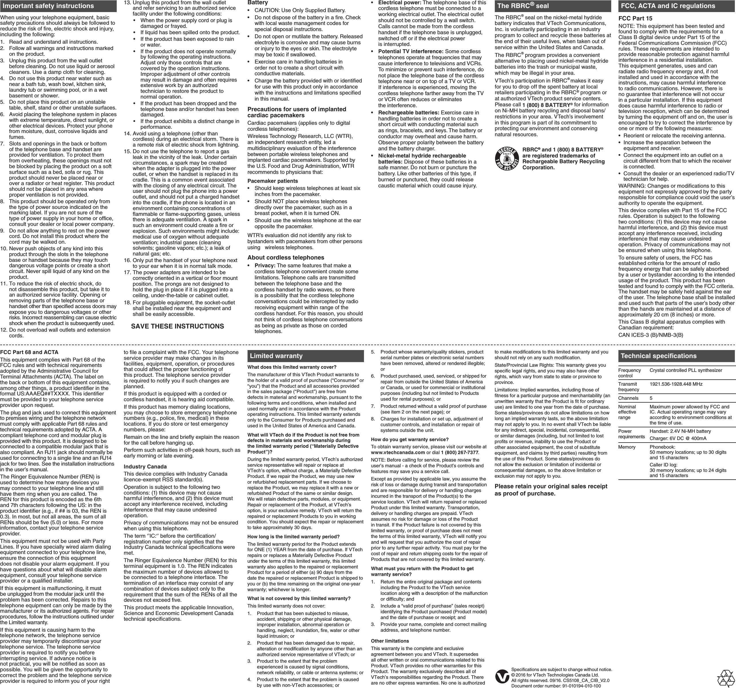 FCC Part 68 and ACTAThis equipment complies with Part 68 of the FCC rules and with technical requirements adopted by the Administrative Council for Terminal Attachments (ACTA). The label on the back or bottom of this equipment contains, among other things, a product identifier in the format US:AAAEQ##TXXXX. This identifier must be provided to your telephone service provider upon request.The plug and jack used to connect this equipment to premises wiring and the telephone network must comply with applicable Part 68 rules and technical requirements adopted by ACTA. A compliant telephone cord and modular plug is provided with this product. It is designed to be connected to a compatible modular jack that is also compliant. An RJ11 jack should normally be used for connecting to a single line and an RJ14 jack for two lines. See the installation instructions in the user’s manual.The Ringer Equivalence Number (REN) is used to determine how many devices you may connect to your telephone line and still have them ring when you are called. The REN for this product is encoded as the 6th and 7th characters following the US: in the product identifier (e.g., if ## is 03, the REN is 0.3). In most, but not all areas, the sum of all RENs should be five (5.0) or less. For more information, contact your telephone service provider.This equipment must not be used with Party Lines. If you have specially wired alarm dialing equipment connected to your telephone line, ensure the connection of this equipment does not disable your alarm equipment. If you have questions about what will disable alarm equipment, consult your telephone service provider or a qualified installer.If this equipment is malfunctioning, it must be unplugged from the modular jack until the problem has been corrected. Repairs to this telephone equipment can only be made by the manufacturer or its authorized agents. For repair procedures, follow the instructions outlined under the Limited warranty.If this equipment is causing harm to the telephone network, the telephone service provider may temporarily discontinue your telephone service. The telephone service provider is required to notify you before interrupting service. If advance notice is not practical, you will be notified as soon as possible. You will be given the opportunity to correct the problem and the telephone service provider is required to inform you of your right to file a complaint with the FCC. Your telephone service provider may make changes in its facilities, equipment, operation, or procedures that could affect the proper functioning of this product. The telephone service provider is required to notify you if such changes are planned.If this product is equipped with a corded or cordless handset, it is hearing aid compatible.If this product has memory dialing locations, you may choose to store emergency telephone numbers (e.g., police, fire, medical) in these locations. If you do store or test emergency numbers, please:Remain on the line and briefly explain the reason for the call before hanging up.Perform such activities in off-peak hours, such as early morning or late evening.Industry CanadaThis device complies with Industry Canada licence-exempt RSS standard(s).Operation is subject to the following two conditions: (1) this device may not cause harmful interference, and (2) this device must accept any interference received, including interference that may cause undesired operation.Privacy of communications may not be ensured when using this telephone.The term ‘’IC:‘’ before the certification/registration number only signifies that the Industry Canada technical specifications were met.The Ringer Equivalence Number (REN) for this terminal equipment is 1.0. The REN indicates the maximum number of devices allowed to be connected to a telephone interface. The termination of an interface may consist of any combination of devices subject only to the requirement that the sum of the RENs of all the devices not exceed five.This product meets the applicable Innovation, Science and Economic Development Canada technical specifications.Limited warrantyWhat does this limited warranty cover?The manufacturer of this VTech Product warrants to the holder of a valid proof of purchase (“Consumer” or “you”) that the Product and all accessories provided in the sales package (“Product”) are free from defects in material and workmanship, pursuant to the following terms and conditions, when installed and used normally and in accordance with the Product operating instructions. This limited warranty extends only to the Consumer for Products purchased and used in the United States of America and Canada.What will VTech do if the Product is not free from defects in materials and workmanship during the limited warranty period (“Materially Defective Product”)?During the limited warranty period, VTech’s authorized service representative will repair or replace at VTech’s option, without charge, a Materially Defective Product. If we repair the Product, we may use new or refurbished replacement parts. If we choose to replace the Product, we may replace it with a new or refurbished Product of the same or similar design. We will retain defective parts, modules, or equipment. Repair or replacement of the Product, at VTech’s option, is your exclusive remedy. VTech will return the repaired or replacement Products to you in working condition. You should expect the repair or replacement to take approximately 30 days.How long is the limited warranty period?The limited warranty period for the Product extends for ONE (1) YEAR from the date of purchase. If VTech repairs or replaces a Materially Defective Product under the terms of this limited warranty, this limited warranty also applies to the repaired or replacement Product for a period of either (a) 90 days from the date the repaired or replacement Product is shipped to you or (b) the time remaining on the original one-year warranty; whichever is longer. What is not covered by this limited warranty?This limited warranty does not cover:Product that has been subjected to misuse, accident, shipping or other physical damage, improper installation, abnormal operation or handling, neglect, inundation, fire, water or other liquid intrusion; orProduct that has been damaged due to repair, alteration or modification by anyone other than an authorized service representative of VTech; orProduct to the extent that the problem experienced is caused by signal conditions, network reliability, or cable or antenna systems; orProduct to the extent that the problem is caused by use with non-VTech accessories; or1.2.3.4.Product whose warranty/quality stickers, product serial number plates or electronic serial numbers have been removed, altered or rendered illegible; orProduct purchased, used, serviced, or shipped for repair from outside the United States of America or Canada, or used for commercial or institutional purposes (including but not limited to Products used for rental purposes); orProduct returned without a valid proof of purchase (see item 2 on the next page); orCharges for installation or set up, adjustment of customer controls, and installation or repair of systems outside the unit.How do you get warranty service?To obtain warranty service, please visit our website at www.vtechcanada.com or dial 1 (800) 267-7377.NOTE: Before calling for service, please review the user’s manual - a check of the Product’s controls and features may save you a service call.Except as provided by applicable law, you assume the risk of loss or damage during transit and transportation and are responsible for delivery or handling charges incurred in the transport of the Product(s) to the service location. VTech will return repaired or replaced Product under this limited warranty. Transportation, delivery or handling charges are prepaid. VTech assumes no risk for damage or loss of the Product in transit. If the Product failure is not covered by this limited warranty, or proof of purchase does not meet the terms of this limited warranty, VTech will notify you and will request that you authorize the cost of repair prior to any further repair activity. You must pay for the cost of repair and return shipping costs for the repair of Products that are not covered by this limited warranty.What must you return with the Product to get warranty service?Return the entire original package and contents including the Product to the VTech service location along with a description of the malfunction or difficulty; andInclude a “valid proof of purchase” (sales receipt) identifying the Product purchased (Product model) and the date of purchase or receipt; andProvide your name, complete and correct mailing address, and telephone number.Other limitationsThis warranty is the complete and exclusive agreement between you and VTech. It supersedes all other written or oral communications related to this Product. VTech provides no other warranties for this Product. The warranty exclusively describes all of VTech’s responsibilities regarding the Product. There are no other express warranties. No one is authorized 5.6.7.8.1.2.3.to make modifications to this limited warranty and you should not rely on any such modification.State/Provincial Law Rights: This warranty gives you specific legal rights, and you may also have other rights, which vary from state to state or province to province.Limitations: Implied warranties, including those of fitness for a particular purpose and merchantability (an unwritten warranty that the Product is fit for ordinary use) are limited to one year from the date of purchase. Some states/provinces do not allow limitations on how long an implied warranty lasts, so the above limitation may not apply to you. In no event shall VTech be liable for any indirect, special, incidental, consequential, or similar damages (including, but not limited to lost profits or revenue, inability to use the Product or other associated equipment, the cost of substitute equipment, and claims by third parties) resulting from the use of this Product. Some states/provinces do not allow the exclusion or limitation of incidental or consequential damages, so the above limitation or exclusion may not apply to you.Please retain your original sales receipt as proof of purchase.Technical specificationsFrequency controlCrystal controlled PLL synthesizerTransmit frequency1921.536-1928.448 MHzChannels 5Nominal effective rangeMaximum power allowed by FCC and IC. Actual operating range may vary according to environment conditions at the time of use.Power requirementsHandset: 2.4V Ni-MH batteryCharger: 6V DC @ 400mAMemory Phonebook:  50 memory locations; up to 30 digits and 15 characters Caller ID log:  30 memory locations; up to 24 digits and 15 charactersImportant safety instructionsWhen using your telephone equipment, basic safety precautions should always be followed to reduce the risk of fire, electric shock and injury, including the following:Read and understand all instructions.Follow all warnings and instructions marked on the product.Unplug this product from the wall outlet before cleaning. Do not use liquid or aerosol cleaners. Use a damp cloth for cleaning.Do not use this product near water such as near a bath tub, wash bowl, kitchen sink, laundry tub or swimming pool, or in a wet basement or shower.Do not place this product on an unstable table, shelf, stand or other unstable surfaces.Avoid placing the telephone system in places with extreme temperature, direct sunlight, or other electrical devices. Protect your phone from moisture, dust, corrosive liquids and fumes.Slots and openings in the back or bottom of the telephone base and handset are provided for ventilation. To protect them from overheating, these openings must not be blocked by placing the product on a soft surface such as a bed, sofa or rug. This product should never be placed near or over a radiator or heat register. This product should not be placed in any area where proper ventilation is not provided.This product should be operated only from the type of power source indicated on the marking label. If you are not sure of the type of power supply in your home or office, consult your dealer or local power company.Do not allow anything to rest on the power cord. Do not install this product where the cord may be walked on.Never push objects of any kind into this product through the slots in the telephone base or handset because they may touch dangerous voltage points or create a short circuit. Never spill liquid of any kind on the product.To reduce the risk of electric shock, do not disassemble this product, but take it to an authorized service facility. Opening or removing parts of the telephone base or handset other than specified access doors may expose you to dangerous voltages or other risks. Incorrect reassembling can cause electric shock when the product is subsequently used.Do not overload wall outlets and extension cords.1.2.3.4.5.6.7.8.9.10.11.12.Unplug this product from the wall outlet and refer servicing to an authorized service facility under the following conditions:When the power supply cord or plug is damaged or frayed.If liquid has been spilled onto the product.If the product has been exposed to rain or water.If the product does not operate normally by following the operating instructions. Adjust only those controls that are covered by the operation instructions. Improper adjustment of other controls may result in damage and often requires extensive work by an authorized technician to restore the product to normal operation.If the product has been dropped and the telephone base and/or handset has been damaged.If the product exhibits a distinct change in performance.14. Avoid using a telephone (other than cordless) during an electrical storm. There is a remote risk of electric shock from lightning.15. Do not use the telephone to report a gas leak in the vicinity of the leak. Under certain circumstances, a spark may be created when the adapter is plugged into the power outlet, or when the handset is replaced in its cradle. This is a common event associated with the closing of any electrical circuit. The user should not plug the phone into a power outlet, and should not put a charged handset into the cradle, if the phone is located in an environment containing concentrations of flammable or flame-supporting gases, unless there is adequate ventilation. A spark in such an environment could create a fire or explosion. Such environments might include: medical use of oxygen without adequate ventilation; industrial gases (cleaning solvents; gasoline vapors; etc.); a leak of natural gas; etc.16. Only put the handset of your telephone next to your ear when it is in normal talk mode.17. The power adapters are intended to be correctly oriented in a vertical or floor mount position. The prongs are not designed to hold the plug in place if it is plugged into a ceiling, under-the-table or cabinet outlet.18. For pluggable equipment, the socket-outlet shall be installed near the equipment and shall be easily accessible.    SAVE THESE INSTRUCTIONS13.••••••BatteryCAUTION: Use Only Supplied Battery.Do not dispose of the battery in a fire. Check with local waste management codes for special disposal instructions.Do not open or mutilate the battery. Released electrolyte is corrosive and may cause burns or injury to the eyes or skin. The electrolyte may be toxic if swallowed.Exercise care in handling batteries in order not to create a short circuit with conductive materials.Charge the battery provided with or identified for use with this product only in accordance with the instructions and limitations specified in this manual.Precautions for users of implanted cardiac pacemakersCardiac pacemakers (applies only to digital cordless telephones):Wireless Technology Research, LLC (WTR), an independent research entity, led a multidisciplinary evaluation of the interference between portable wireless telephones and implanted cardiac pacemakers. Supported by the U.S. Food and Drug Administration, WTR recommends to physicians that:Pacemaker patientsShould keep wireless telephones at least six inches from the pacemaker.Should NOT place wireless telephones directly over the pacemaker, such as in a breast pocket, when it is turned ON.Should use the wireless telephone at the ear opposite the pacemaker.WTR’s evaluation did not identify any risk to bystanders with pacemakers from other persons using   wireless telephones.About cordless telephonesPrivacy: The same features that make a cordless telephone convenient create some limitations. Telephone calls are transmitted between the telephone base and the cordless handset by radio waves, so there is a possibility that the cordless telephone conversations could be intercepted by radio receiving equipment within range of the cordless handset. For this reason, you should not think of cordless telephone conversations as being as private as those on corded telephones.•••••••••Electrical power: The telephone base of this cordless telephone must be connected to a working electrical outlet. The electrical outlet should not be controlled by a wall switch. Calls cannot be made from the cordless handset if the telephone base is unplugged, switched off or if the electrical power  is interrupted.Potential TV interference: Some cordless telephones operate at frequencies that may cause interference to televisions and VCRs. To minimize or prevent such interference, do not place the telephone base of the cordless telephone near or on top of a TV or VCR. If interference is experienced, moving the cordless telephone farther away from the TV or VCR often reduces or eliminates  the interference.Rechargeable batteries: Exercise care in handling batteries in order not to create a short circuit with conducting material such as rings, bracelets, and keys. The battery or conductor may overheat and cause harm. Observe proper polarity between the battery and the battery charger.Nickel-metal hydride rechargeable batteries: Dispose of these batteries in a safe manner. Do not burn or puncture the battery. Like other batteries of this type, if burned or punctured, they could release caustic material which could cause injury.••••The RBRC® sealThe RBRC® seal on the nickel-metal hydride battery indicates that VTech Communications, Inc. is voluntarily participating in an industry program to collect and recycle these batteries at the end of their useful lives, when taken out of service within the United States and Canada.The RBRC® program provides a convenient alternative to placing used nickel-metal hydride batteries into the trash or municipal waste, which may be illegal in your area.VTech’s participation in RBRC® makes it easy for you to drop off the spent battery at local retailers participating in the RBRC® program or at authorized VTech product service centers. Please call 1 (800) 8 BATTERY® for information on Ni-MH battery recycling and disposal bans/restrictions in your area. VTech’s involvement in this program is part of its commitment to protecting our environment and conserving natural resources.RBRC® and 1 (800) 8 BATTERY® are registered trademarks of Rechargeable Battery Recycling Corporation. FCC, ACTA and IC regulationsFCC Part 15NOTE: This equipment has been tested and found to comply with the requirements for a Class B digital device under Part 15 of the Federal Communications Commission (FCC) rules. These requirements are intended to provide reasonable protection against harmful interference in a residential installation. This equipment generates, uses and can radiate radio frequency energy and, if not installed and used in accordance with the instructions, may cause harmful interference to radio communications. However, there is no guarantee that interference will not occur in a particular installation. If this equipment does cause harmful interference to radio or television reception, which can be determined by turning the equipment off and on, the user is encouraged to try to correct the interference by one or more of the following measures:Reorient or relocate the receiving antenna.Increase the separation between the equipment and receiver.Connect the equipment into an outlet on a circuit different from that to which the receiver is connected.Consult the dealer or an experienced radio/TV technician for help.WARNING: Changes or modifications to this equipment not expressly approved by the party responsible for compliance could void the user’s authority to operate the equipment.This device complies with Part 15 of the FCC rules. Operation is subject to the following two conditions: (1) this device may not cause harmful interference, and (2) this device must accept any interference received, including interference that may cause undesired operation. Privacy of communications may not be ensured when using this telephone.To ensure safety of users, the FCC has established criteria for the amount of radio frequency energy that can be safely absorbed by a user or bystander according to the intended usage of the product. This product has been tested and found to comply with the FCC criteria. The handset may be safely held against the ear of the user. The telephone base shall be installed and used such that parts of the user’s body other than the hands are maintained at a distance of approximately 20 cm (8 inches) or more.This Class B digital apparatus complies with Canadian requirement:CAN ICES-3 (B)/NMB-3(B)••••Specifications are subject to change without notice.© 2016 for VTech Technologies Canada Ltd.All rights reserved. 09/16. CS5108_CA_CIB_V2.0 Document order number: 91-010194-010-100