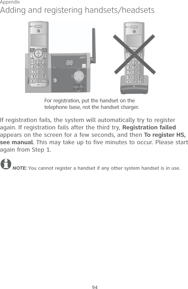 Appendix 94Adding and registering handsets/headsetsIf registration fails, the system will automatically try to register again. If registration fails after the third try, Registration failed appears on the screen for a few seconds, and then To register HS, see manual. This may take up to five minutes to occur. Please start again from Step 1.NOTE: You cannot register a handset if any other system handset is in use.For registration, put the handset on the telephone base, not the handset charger.