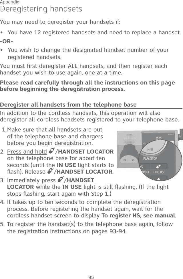 Appendix 95Deregistering handsetsYou may need to deregister your handsets if:You have 12 registered handsets and need to replace a handset.-OR-You wish to change the designated handset number of your  registered handsets.You must first deregister ALL handsets, and then register each handset you wish to use again, one at a time.Please read carefully through all the instructions on this page before beginning the deregistration process.Deregister all handsets from the telephone baseIn addition to the cordless handsets, this operation will also deregister all cordless headsets registered to your telephone base. 1. Make sure that all handsets are out of the telephone base and chargers before you begin deregistration.2. Press and hold  /HANDSET LOCATOR on the telephone base for about ten seconds (until the IN USE light starts to flash). Release  /HANDSET LOCATOR.3. Immediately press  /HANDSET LOCATOR while the IN USE light is still flashing. (If the light stops flashing, start again with Step 1.)4. It takes up to ten seconds to complete the deregistration process. Before registering the handset again, wait for the cordless handset screen to display To register HS, see manual.5. To register the handset(s) to the telephone base again, follow the registration instructions on pages 93-94. ••